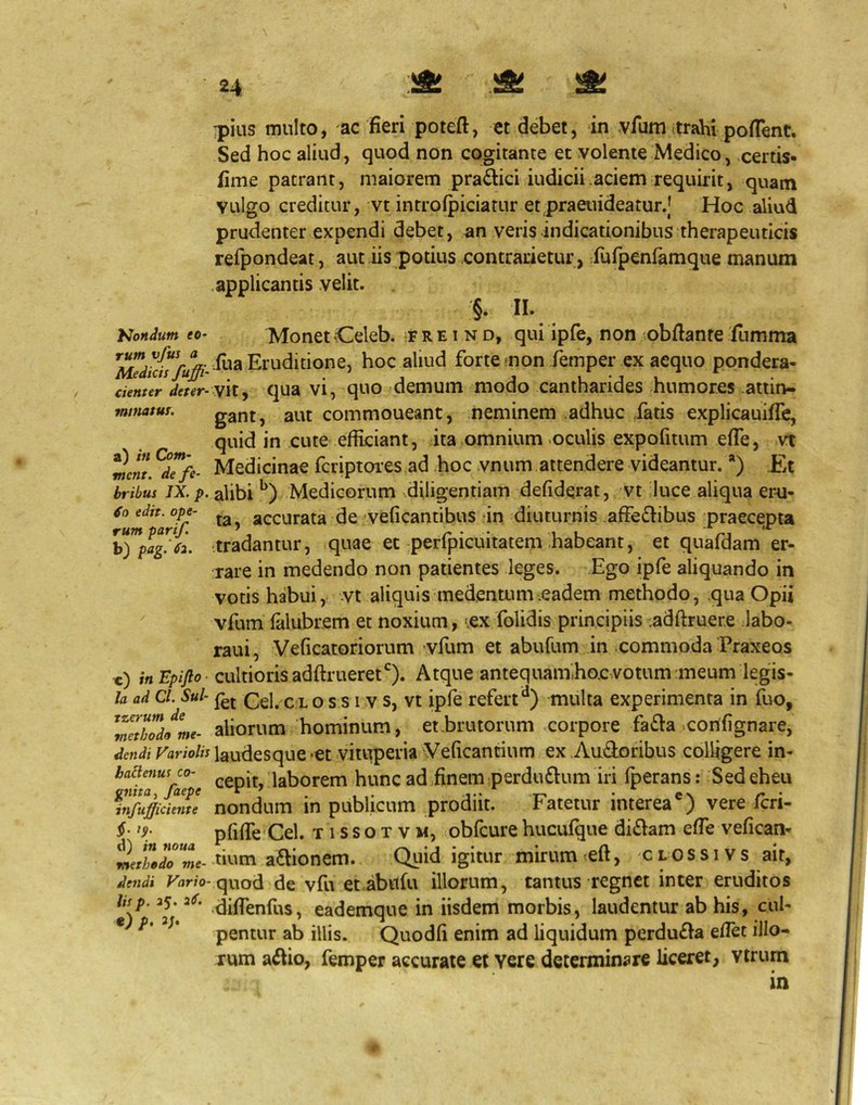 yjondum eo rum vfus ipius multo, ac fieri poteft, et debet, in vfuniitrahi pofTent. Sed hoc aliud, quod non cogitante et volente Medico, certis- fime patrant, maiorem pra£tici iudicii .aciem requirit, quam vulgo creditur, vt introfpiciatur etpraeuideatur.J Hoc aliud prudenter expendi debet, an veris indicationibus therapeuticis refpondeat, aut iis potius contrarietur, furpenfamque manum applicantis velit. §. II. Monet-Celeb. 'F r e i n d, qui ipfe, non obftante fumma hoc aliud forte mon femper ex aequo pondera- denter if/fr- vit, qua vi, quo demum modo cantharides humores attin- mimtm. gant, aut commoueant, neminem adhuc fatis explicauifTe, quid in cute efficiant, ita omnium oculis expofiium efle, vt mcnl ^d7fe- Medicinae fcriptoies ad hoc vnum attendere videantur.) Et bribus IX. p. alibi Medicorum diligentiam defiderat, vt iluce aliqua eru- ^0 edit, ope- accurata de veficantibus dn diuturnis affedlibus praecepta ^”*pag7ii .tradantur, quae et perfpicuitatem .habeant, et quafdam er- rare in medendo non patientes leges. .Ego ipfe aliquando in votis habui, vt aliquis medentum.eadem methodo, qua Opii vfum falubr.em et noxium, -ex folidis principiis .adftruere labo- raui, Veficatoriorum vfum et abufum in .commoda Praxeos c) itiEpiJlo' cultioris adftrueret*^). Atque antequam,hoc votum meum legis- Ia ad Cl. Sui- Cei. C L o s s 1V s, Vt ipfe refert '*) multa experimenta in fuo, \l7th7dome- aliorum hominum, et .brutorum corpore fa^la .corifignare, dcndi Variolis laudesquc -ct vituperia Veficantium ex .Audoribus colligere in- ^7dt7^^r7'e laborem hunc ad,finem :perdu£lum iri fperans: Sed eheu fnfttfficierTe nondum in publicum prodiit. Fatetur interea*) vere fcri- f pfifTe Cel. t i s s o t v m, obfcure hucufque di61am efTe vefican- Wair we- a£bonem. Qiiid igitur mirum tcft, c l o s s i v s ait, de7idi Krtr/o-quod de vfu et abilfu illorum, tantus regnet inter eruditos lisp. 35.3<r. eademque in iisdem morbis, laudentur ab his, cul- * pentur ab illis. Quodfi enim ad liquidum perdu£Ia eflet illo- rum a^bo, femper accurate et vere determinare liceret, vtrum in