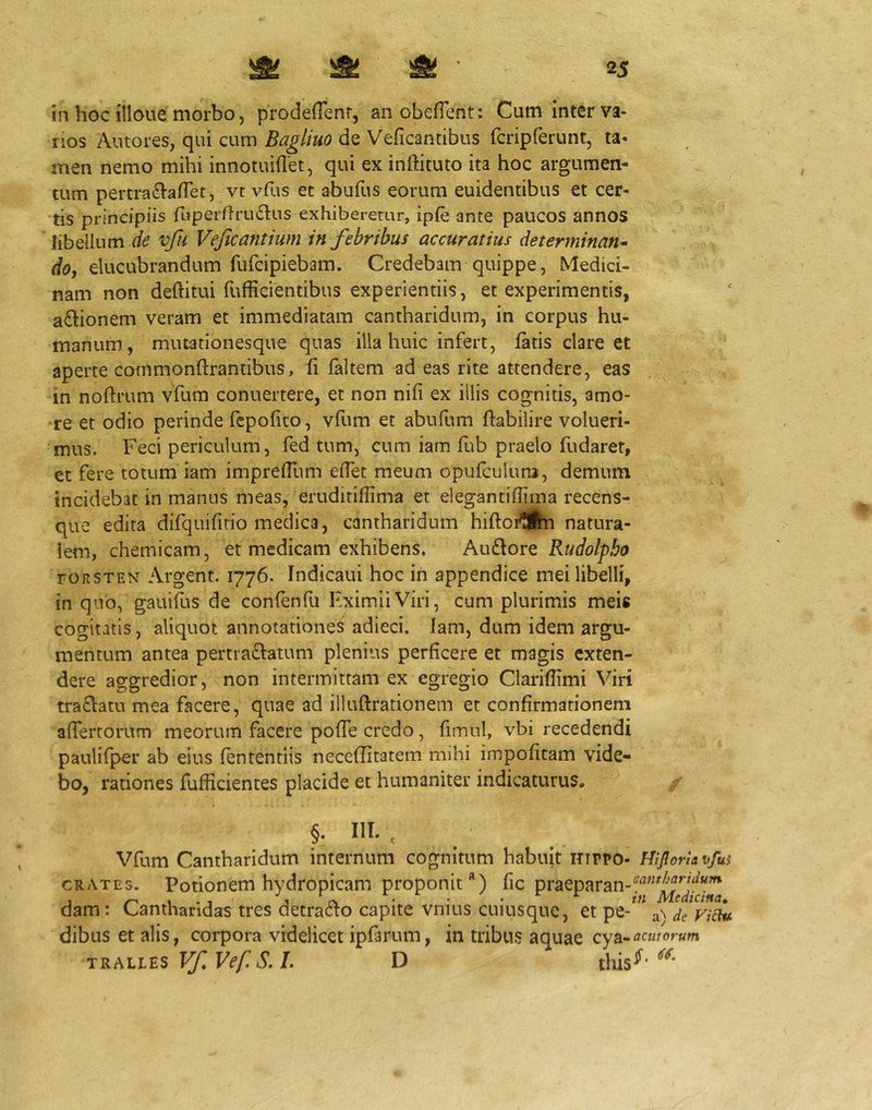 in hoc illoiie morbo, prodeHenr, an obefient; Cum inter va- nos Autores, qui cum Bagliuo de Veficantibus fcripferunt, ta- men nemo mihi innotuiflet, qui ex inftituto ita hoc argumen- tum pertraiSVafTet, vt vfus et abufiis eorum euidentibus et cer- tis principiis fiiperflrudlus exhiberetur, ip{e ante paucos annos libellum vfu Vejicantium in febribus accuratius determinans (/o, elucubrandum fufcipiebam. Credebam quippe, Medici- nam non deftitui fufEcientibus experientiis, et experimentis, aftionem veram et immediatam cantharidum, in corpus hu- manum, miuationesque quas illa huic infert, latis clare et aperte commonftrantibus, li laltem ad eas rite attendere, eas in noftrum vfum conuertere, et non nili ex illis cognitis, amo- re et odio perinde fcpofito, vfum et abufum ftabilire volueri- mus. Feci periculum, fed tum, cum iam fub praelo fudaret, et fere totum iam imprelTum elTet meum opufculuna, demum incidebat in manus meas, eruditiflima et elegantilTima recens- que edita difquifirio medica, cantharidum hiftoi^iha natura- lem, chemicam, et medicam exhibens. Audore Rudolpbo roRSTEN Argent. 1776- Indicaui hoc in appendice mei libelli, in quo, gauifus de confenfu FximiiViri, cum plurimis meis cogitatis, aliquot annotationes adieci. Iam, dum idem argu- mentum antea pertraftatum plenius perficere et magis exten- dere aggredior, non intermittam ex egregio Clarifiimi Viri traclatu mea facere, quae ad illuftrationem et confirmationem afiertorum meorum facere pofie credo, fitnul, vbi recedendi paulifper ab eius lentendis neceditatem mihi impolitam vide- bo, rationes fufficientes placide et humaniter indicaturus, §. IU. , Vfum Cantharidum internum cognitum habuit nippo- FflJIoriavfui crates. Potionem hydropicam proponit) lic praeparan-‘^‘*“'ff''f‘^‘^ dam: Cantharidas tres detradto capite vnius cuiusque, et pe- de VkTu dibus et alis, corpora videlicet ipfarum, in tribus aquae cya-acmorum TRALits Vf. Vef S. I. D diis-