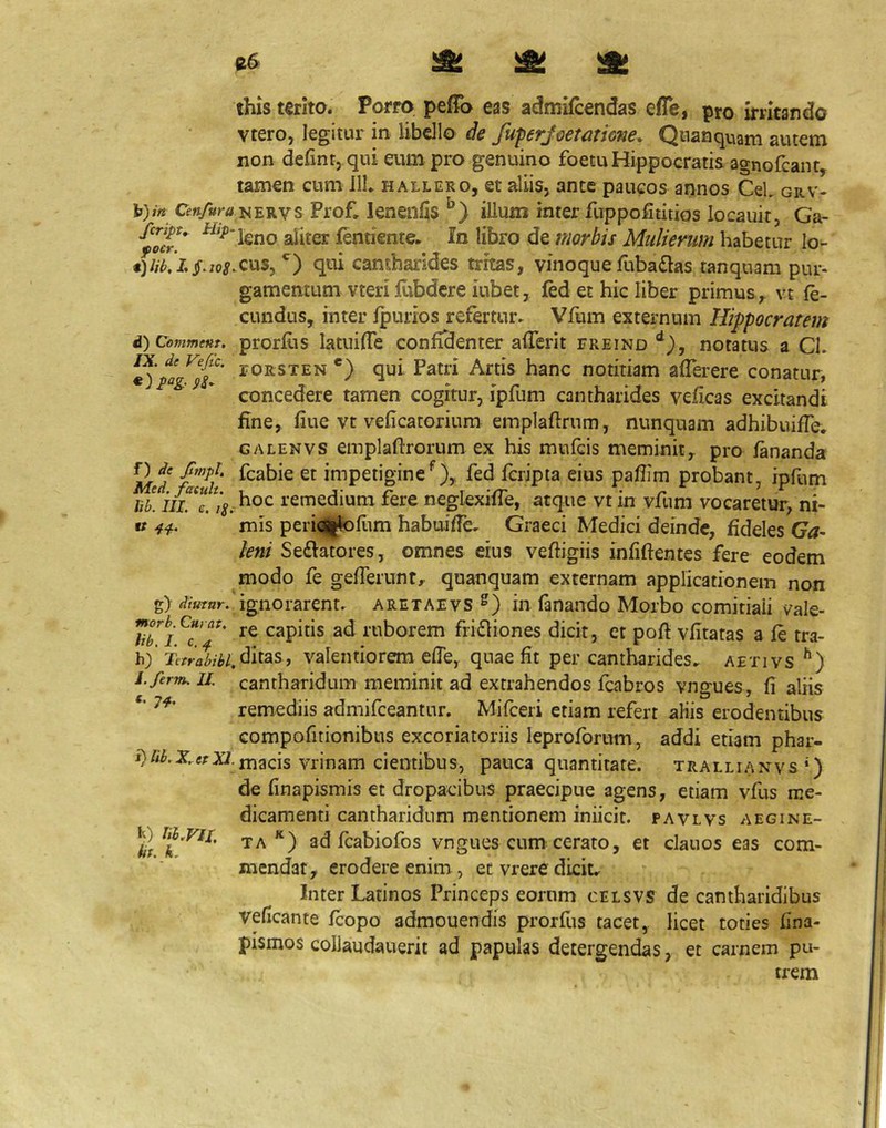 C6 )St b);« Ceii/ura fcript, Hip~ focr. t) lib, L jT. ioS>. d) Comment. IX. de Vefic. f') de Jimpt, Med. fatuh. lib. III. e. ig. g)' diutnr. morb. Curat, lib. I. c. ^ b) Tvrrabihl. i.ferm. II. «. 7^. i)nb,x,ttxi. b) m.nx. iit. k. this terito. Porro. pefTo eas admifcendas efle, pro initando vtero, legitur in libdlo de fu-perjoemione, Qnanquam autem non defintj qui eum pro genuino foetu Hippocratis agnoicant, tamen cum IlL hallero, et aliis, ante paucos annos CeL grv- NERVS Prof, lenenfis illum inter fuppofititios locauit, Ga- leno aliter fentiente^ In libro de morbis Mulierum habetur lo- cus, qui cantharides tritas, vinoque fuba£las tanquam pur- gamentum vteri jdibdcre iubet, fed et hic liber primus , vt fe- cundus, inter fpurios refertur» Vfum externum Hippocratem prorfiis latuifTe confidenter afierit freind notatus a Cl. roRSTEN *) qui Patri Artis hanc notitiam afierere conatur, concedere tamen cogitur, ipfum cantharides veficas excitandi fine, fiue vt veficatorium emplaftrnm, nunquam adhibuifie. GALENVS einplaftrorum ex his mufcis meminit, pro fananda fcabie et impetiginefed fcripta eius pafiim probant, ipfum hoc remedium fere neglexifie, atque vt in vfum vocaretur, ni- mis peri^l^fitm habuiffe» Graeci Medici deinde, fideles Ga- leni Se£latores, omnes eius vefhgiis infiftentes fere eodem modo fe gefferunt,^ quanquam externam applicationem non ignorarent» aretaevs in fanando Morbo comitiali vale- re capitis ad ruborem frifliones dicit, et pofi vfitatas a fe tra- ditas, valentiorem efie, quae fit per cantharides» aetivs cantharidum meminit ad extrahendos fcabros vngues, fi aliis remediis admifceantnr. Mifceri etiam refert aliis erodentibus compofitionibus excoriatoriis leproforum, addi etiam phar- macis vrinam cientibus, pauca quantitate, trallianvs*) de finapismis et dropacibus praecipue agens, etiam vfus me- dicamenti cantharidum mentionem iniicic. pavlvs a egi ne- taad fcabiofos vngues cum^ cerato, et clanos eas com- mendat, erodere enim, et vrere dicit» Inter Latinos Princeps eorum celsvs de cantharidibus veficante fcopo admouendis prorfus tacet,, licet toties fina- pismos colJaudauerit ad papulas detergendas, et carnem pu- trem
