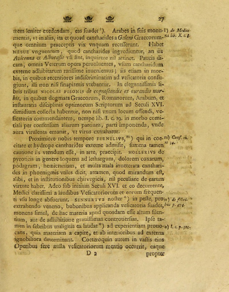 mentis, vc in aliis, ita et quoad cantharides a Graecorum- ”^ que omnium praeceptis vix vnquam recefTerunt. Habet MESUE vngnenmm, quod cantharides ingrediuntur, an iis Avicenna et Alhucajis yli fint, inquirere nil attinet. Paucis di- cam, omnia Veterum opera perucliientes, vfum cantharidum externe adhibitarum rariffime inueniemus; iis etiam in mor- bis, in quibus recentiores indifcriminatim ad velicaioria confu- giunt, illi non nifi finapismis vtebantur. In elegantiflimis li- bris tribus NICOLAI PISONIS de cc^nofcmdis et tuvandisnwrd hiSf in quibus dogmata Graecorum, Romanorum, Arabum, et inftauratis difciplinis optimorum Scriptorum ad Seculi XVI. dimidium collecta habentur, non nifi vnum locum offendi, ve- ficatoria commendantem, nempe lib. I. c. 19. in morbo comi- tiali per conienfum aliarum partium, parti imponenda, vnde aum virulenta emanat, vt virus extrahatur. Proximiore nobis tempore fernelivs,') qui in coe-”^) Cenf^a, citate et hydrope cantharides externe admifit, fumma tamen cautione iis vtendum effe, in arte, praecipit, hollerivs de pyrorids in genere loquens ad lethargum, dolorem coxarum, podagram, hemicraniam, ec multa mala inueterata canthari- des in phoenigmis vtiles dicit, attamen, quod mirandum eft, alibi, et in inftitutionibus chirurgicis, nil peculiare de earum virtute habet. Adeo fiib initium Seculi XVL ec eo decurrente, Medici clariflimi a laudibus Veficatoriorum et eorum ffequen- ' ■ ti vfu longe abfuerunt, sennertvs nofter in pefle, prOii) defdru '* extrahendo veneno, bubonibus applicanda veficatoria monens fimul, de hac materia apud quosdam effe altum filen- lium, aut de adhibitione grauiffitnas controuerfias. Ipfe ta-' men in febribus malignis ea laudat®) ad experientiam prouo-®) l, cans, quia materiam a capite, et ab interioribus ad externa ignobiliora determinant. Coeteroquin autem in vaftis eius Operibus fere nulla veficatoriorum mentio occurrit, caque D 2 propter