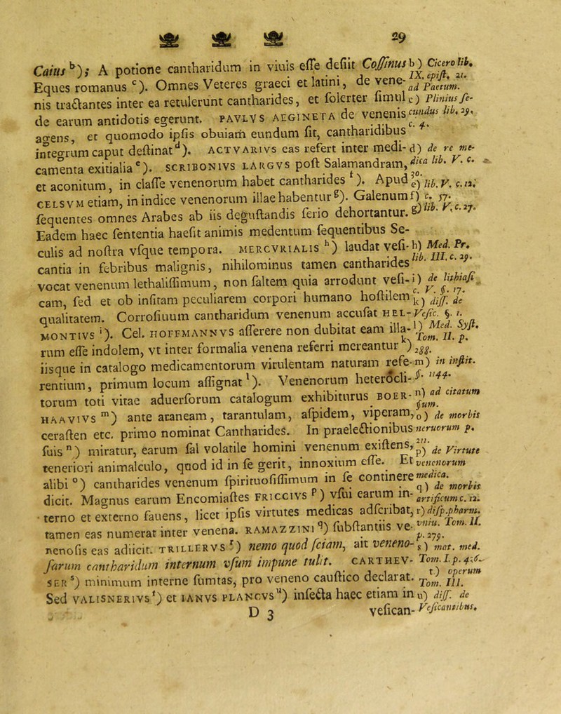 Co»»/”); A potione cantharidum in vinis efle defiit Coibat M Eques romanusOmnes Veteres graeci etlaimi, ^ ad Paetum. nis tia£lantes inter ea retulerunt cantharides, ec folerter limule) de earum antidotis egerunt, pavlvs acg.neta de venems--^ acrens et quomodo ipfis obuiarii eundum iit, canthariciibus imeo-rum caput deftinat*^). actvarivs eas refert inter medi- d) de re camenta exitialia), scribonivs largvs poft Salamandram, et aconitum, in clalTe venenorum habet cantharides ). Apud^^ ^,,3; CELSVMetiam, in indice venenorum illae habentur S) Galenum fequentes omnes Arabes ab iis deguftandis ferio dehortantur. ' 7* Eadem haec fententia haefit animis medentum fequentibus Se- culis ad noftra vfque tempora, mercvrialis laudat y^fi* cantia in febribus malignis, nihilominus tamen cantharides vocat venenum lethalilTimum, non faltem quia arrodunt y cam, fed et ob infiram peculiarem corpori humano hoftilem^;^ /; qualitatem. Corrofiuum cantharidum venenum accufat HEL- Fe/^ §. WONTIVS '). Cei. HOFFMANNVS aflcrere non dubitat eam dla-l)^™ * rum ede indolem, vt inter formalia venena referri mereantur ) 3^^. iisque in catalogo medicamentorum virulentam naturam refe-m) m rentium, primum locum aflignat^). Venenorum heterOcli- ’ torum toti vitae aduerforum catalogum exhibiturus boer- HAAVivs ante araneam, tarantulam, afpidem, viperam,^ ceraften etc. primo nominat Cantharides. In praele£Iionibus nerucrum p. fuis) miratur, earum fal volatile homini venenum exiftens,ae Virtute teneriori animalculo, qnod id in fe gerit, innqxinm e(re._ alibi °) cantharides venenum fpirituofiflimum m fe dicit. Maernus earum Encomiaftes friccivs ) vfui earum in- •terno et externo fauens, licet ipfis virtutes ««dicas adfi:ribat,o^W tamen eas numerat inter venena, xamazzin, ’) fubftantiis ve- nenofis eas adiicit. trillervs ') nemo ejuod fetam, ait veneno-,) „,j. /arum cantharidum internum vfwn impune tulit, carthev- SEi(‘) minimum interne fumtas, pro veneno cauftico declarat, Sed vALiSNERiYs*) ct lANVS pLANcvs’^) iiilc^a hacc etiam inu) djjf. de D 3 vefican-