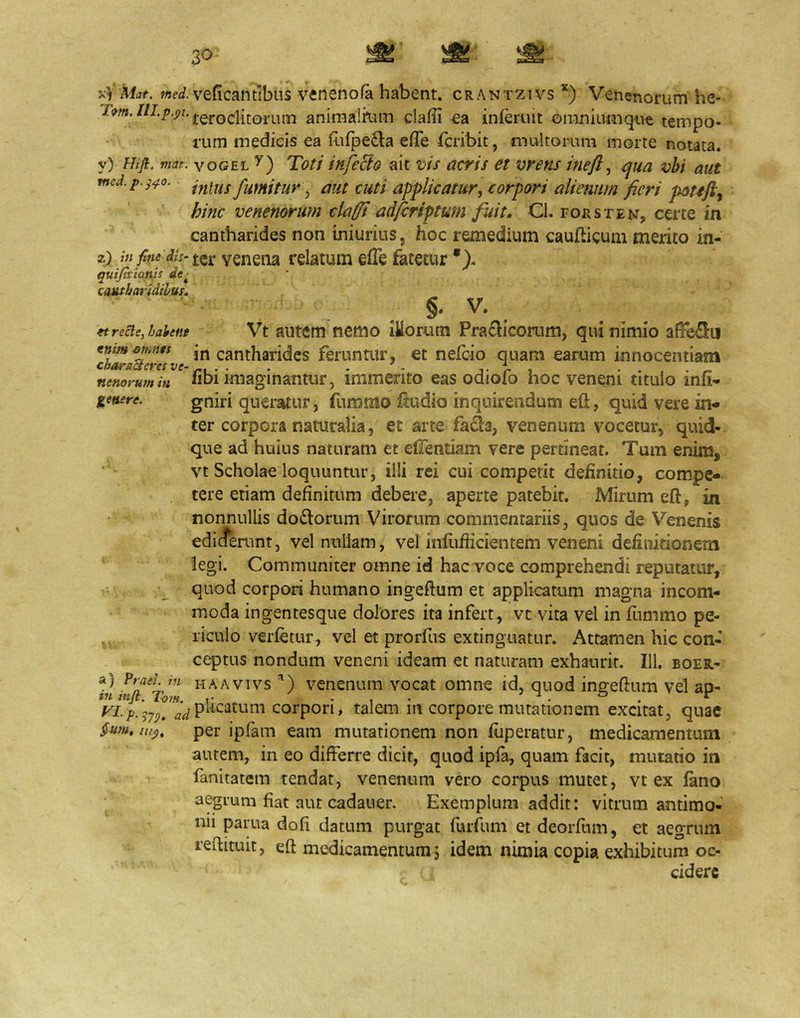 jv'V Afjf. veficantibns venenofa habent, crantzivs *) Venenorum he- animalK-im ciafifi €a inferuit oranlumqu^ tempo- rum medicis ea fofpe£la efTe fcribit, multorum morte notata, y) Hifl. mat. voGEL Tott itifecio ait vis acris et vrens ineft^ qua vhi aut med.p.s^o. fumitur ^ aut cuti applicatur, corpori alienum fieri hinc venenorum clafft adfcriptum fuit. CI. fors te n, certe in cantharides non iniurius, hoc remedium caufticum merito in- 2) ter yenena relatum efTe fatetur •), quifitianis de^ cantharidibus. §. V. ftrecle,haient Vt autcm fiemo lUoruiTi Praclicorum, qui nimio afFeflu tnimemits jn cantharides feruntur, et nefeio quam earum innocentiam characteres ve- j- r i. • • > • a- nenorumiu «bi imaginantur, immerito eas oaioio hoc veneni titulo inli- lenere. gniri quemtur, fummo fiudio inquirendum eft, quid vere in- ter corpora naturalia, et arte faSa, venenum vocetur, quid- que ad huius naturam et elTentiam vere pertineat. Tum enim, vt Scholae loquuntur, illi rei cui competit definitio, compe- tere etiam definitum debere, aperte patebit. Mirum eft, in nonnullis do£lorum Virorum commentariis, quos de Venenis ediderunt, vel nullam, vel inflifiicientem veneni definitionem legi. Communiter omne id hac voce comprehendi reputatur, r,, , quod corpori humano ingeftum et applicatum magna incom- ' moda ingentesque dolores ita infert, vt vita vel in fiimmo pe- ^ riculo verfetur, vel et prorfus extinguatur. Attamen hic con- ceptus nondum veneni ideam et naturam exhaurit. IU. boer- a) ?rael in haavivs ’) vcnenum vocat omne id, quod ingeftum vel ap- VLp.^7^^ plicatum corpori, talem iii corpore mutationem excitat^ quae §um,iu<), per ipfam eam mutationem non fiiperatur, medicamentum autem, in eo differre dicit, quod ipla, quam facit, mutatio in fanitatem tendat, venenum vero corpus mutet, vt ex fano aegmm fiat aut cadauer. Exemplum addit: vitrum antimo- nii parua dofi datum purgat fuifuni et deorfum, et aegrum refiituit, eft medicamentum 5 idem nimia copia exhibitum oc- cidere