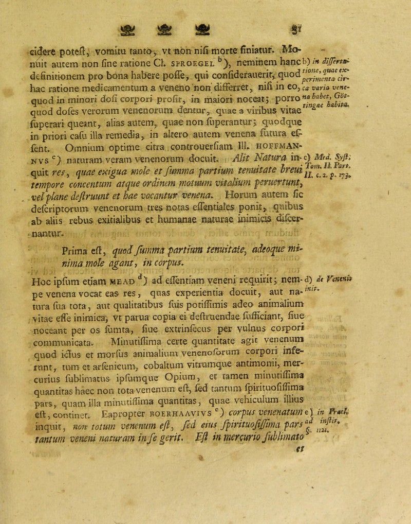 ^ ^ )St Si cidsre potefl, vomitu tanto, vt non nifi morte finiatun Mo- nuit autem non (Ine ratione Ch sproegel ^)j neminem hancb)/ft definitionem pro bona habere poffe, qui confiderauerir, hac ratione medicamentum a veneno non' difFerret, nifi in eo, ca varia vene- quod in minori dofi corpori profir, irt maiori noceat j quod dofes verorum venenorum dentur, quae a viribus vitae fuperari queant, alias autem,, quae non fiiperanturj quodque in priori cafu illa remedia, in altero autem venena flitura et fent. Omnium optime citra controuerfiain llh hoffman.- Nvs'^} naturam veram, venenorum docuit* Alit Natura m^c) Med. quit res, quae exigua mole et fumma fartium tenuitate tempore concentum atque ordinem motuum vitedium peruertunt^ vel plane deflruunt et hae vocantur venena. Horum autem fic delcriptorum venenorum tres notas eflentiales ponit, quibus ab aliis rebus exitialibus et humanae naturae inimicis dilcer- nantur* Prima efl, quod Jumma partiam tenuitate^ adeoque mu nima mole agant ^ in corpus. Hoc ipfum etiam wead ad eflentiam veneni requirit^ nem*<3) dt Vintnis pe venena vocat eas res, quas experientia docuit, aut tura fua tota, aut qualitatibus fuis potiflimis adeo animalium vitae efie inimica, vt pania copia ei deftruendae fiifiiciant, fiue noceant per os fumta, fiue extrinfecus per vulnus corpori communicatav Minutiffima certe quantitate agit venenum quod iclus et morius animalium venenolarum corpoii infe- runt, tum et arlenicum, cobaltum vitrumque antimonii, mer- curius fublimatus ipfumque Opium, et tamen minutifiima quantitas haec non tota venenum eft, led tantum Ipirituoliffima pars, quam illa minutifiima quantitas, quae vehiculum illius eft, continet. Eapropter roerhaavivs corpus venenatum in Prtek inquit, non totum venenum efi, fed etus ffirituojifflma fars^ 'j”' tantum veMni naturam in fe gerit. Eft in merturio fuhlimato et