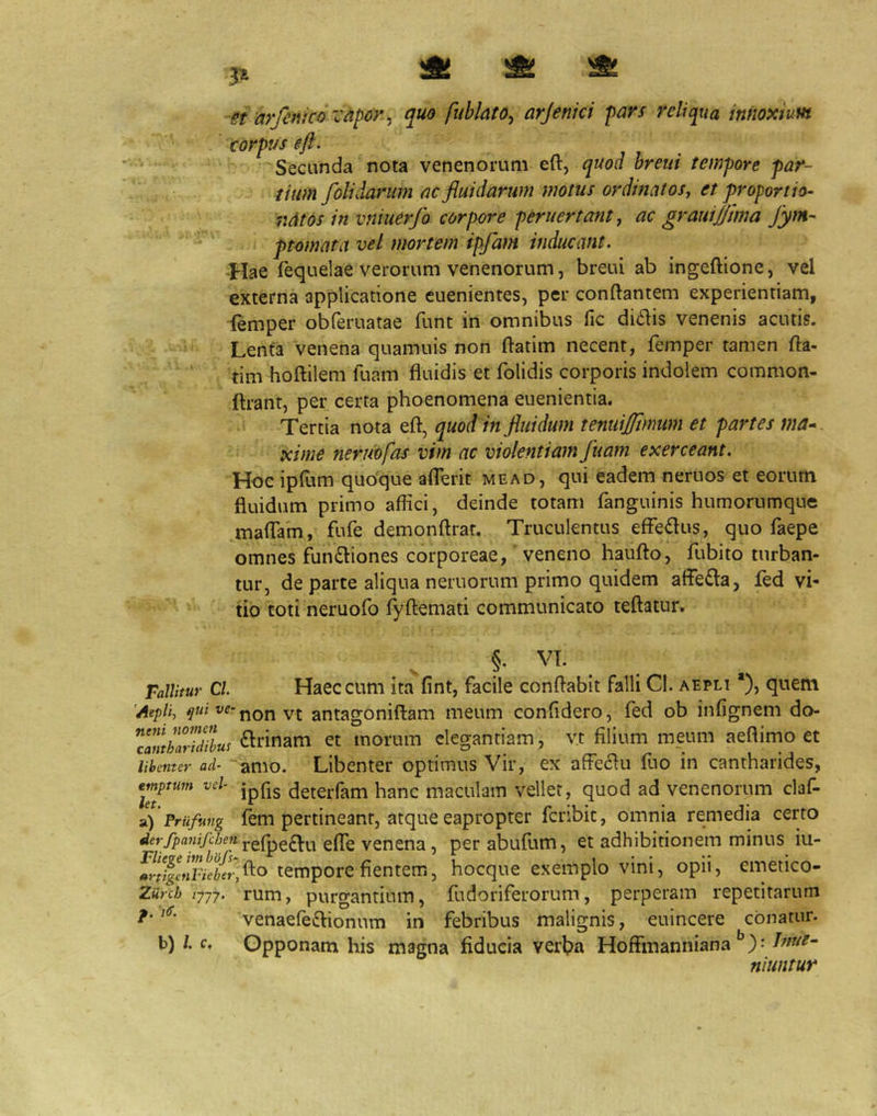 ^ ^ ^ st arfenico i-dpor ^ quo fublato, arjenici pars reliqua innoxium corpus eft. Secunda nota venenorum eft, quod breui tempore par- tium /olidarum ac fluidarum motus ordinat oSj et proportio- ndtos in vniuerfo corpore peruertantj ac grauijjima fym- ptmnata vel mortem ipfam inducant. -Hae fequelae verorum venenorum, breui ab ingeftione, vel externa applicatione euenientes, per conftantem experientiam, lemper obferuatae funt in omnibus fic ditiis venenis acutis. Lenta venena quamuis non ftatim necent, femper tamen fta- tim hoftilem luam fluidis et folidis corporis indolem common- flrant, per certa phoenomena euenientia. Tertia nota eft, quod in fluidum teniiiflimum et partes xime ner iwfas vim ac violentiam fluam exerceant. Hoc ipfum quodque aflerit mead, qui eadem neruos et eorum fluidum primo aflici, deinde totam fanguinis humorumque maflTam, fufe demonftrat. Truculentus efFedus, quo faepe omnes fun£liones corporeae,' veneno haufto, fubito turban- tur, de parte aliqua neruorum primo quidem affe£la, fed vi- tio toti neruofo TyAemati communicato teftatur. §. VT. Fallitur Cl. Haec cum ita fint, facile conflabit falli Cl. aepli *), quem 'Aepli, ve-antagoniftam meum confidero, fed ob infignem do- TamhariMut <^nnam et morum elegantiam, v.t filium meum aeftimo et lihcmer ad- amo. Libenter optimus Vir, ex affeciu fuo in cantharides, emptum vel- jpQg detcifam hanc maculam vellet, quod ad venenorum claf- 1) Priifung fem pertineant, atque eapropter fcnbit, omnia remedia certo j.efpe(Elu effe venena, perabufum, et adhibitionem minus iu- hocque excmplo Vini, opii, emeiico- Ziirch tyjy. rum, purgantiuiTi, fu dori ferorum, perperam repetitarum venaefeftionum in febribus malignis, euincere conatur. b) /. c. Opponam his magna fiducia verl?a Hoffmanniana ): Inue^ niuntur