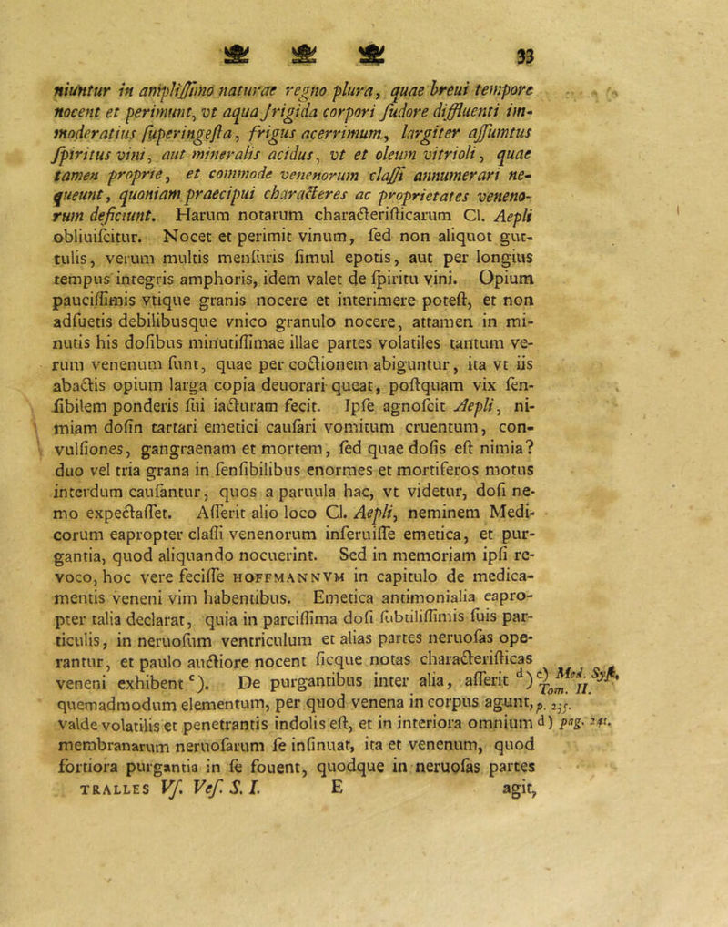 niuntur in anipJiJlimo nat uvae regno plura, quaehreui tempore nocent et perimunt^ vt aqua Jrigida corpori fudore diffluenti im^ moderatius fuperingefla, frigus acerrimum,, largiter ajfumtus fpiritus vini, aut mineralis acidus,^ vt et oleum vitrioli, quae tamen proprie, et commode venenorum claffl annumerari ne-- queunt, quoniam praecipui charaHeres ac proprietates veneno- rum deficiunt. Harum notarum charaderifticarum Cl. Aepli obliuifcitur. Nocet et perimit vinum, fed non aliquot gut- tulis, verum multis menruris fimul epotis, aut per longius tempus integris amphoris, idem valet de fpiritu vini. Opium pauci/limis vtique granis nocere et interimere poteft, et non adfuetis debilibusque vnico granulo nocere, attamen in mi- nutis his dofibus minutiffimae illae partes volatiles tantum ve- rum venenum funt, quae per coftionem abiguntur, ita vt iis abactis opium larga copia deuorari queat, poftquam vix fen- iibilem ponderis fui iadturam fecit. Ipfe agnofbit Aepli, ni- miam dofin tartari emetici cauiari vomitum cruentum, con- vulfiones, gangraenam et mortem, (ed quaedofis eft nimia? duo vel tria grana in fenfibilibus enormes et mortiferos motus interdum caulantur, quos a paruula hac, vt videtur, dofi ne- mo expe6lairet. Alferit alio loco Cl. Aepli, neminem Medi- corum eapropter claffi venenorum inferuilTe emetica, et pur- gantia, quod aliquando nocuerint. Sed in memoriam ipfi re- voco, hoc vere feciffe hoffmannvm in capitulo de medica- mentis veneni vim habentibus. Emetica antimonialia eapro- pter talia declarat, quia in parciflima dofi fubtiliffimis fuis par- ticulis , in neruofum ventriculum et alias partes neruolas ope- rantur, et paulo audiore nocent ficque notas chara6Verifticas - „ - veneni exhibent *'). De purgantibus inter alia, aflerit quemadmodum elementum, per quod venena in corpus ag^jnt,^ valde volatilis et penetrantis indolis eft, et in interiora omnium d) fag- membranarum neruofarum fe infinuat, ita et venenum, quod fortiora purgantia in fe fouent, quodque in neruofes parces TRALLES Vf, Vef. S. I. E agit,