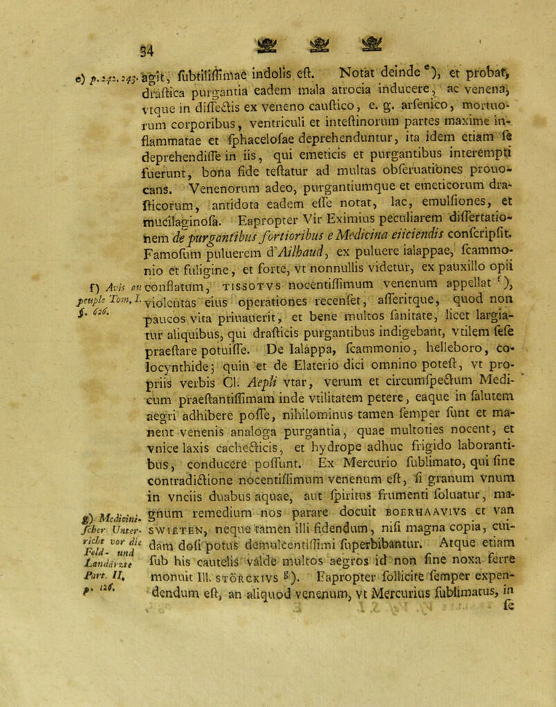 e) p, ^ry f) AvU nn pcttplt Tom, L g) M.cdicini‘ fcber Untet^- richt Do»» ^ie Feld- und Landaiztt Favt. It^ 34 agit, fubtlliliimae indolis eft. Notat deinde *), et probat> draftica purgantia eadem mala atrocia inducere, ac venena^ vtque in difTei^is ex veneno cauftico, e. g. arfenico, mortuo- rum corporibus, ventriculi et inteftinorum partes maxime in- flammatae et fphacelofae deprehenduntur, ita idem etiam fe deprehendiire in iis, qui emeticis et purgantibus interempti fuerunt, bona fide teftatur ad multas obferuatibnes prouo- cans. Venenorum adeo, purgantiumque et emeticorum dra- llicorum, antidota eadem elfe notat, lac, emulfiones, et mucilaginofa. Eapropter Vir Eximius peculiarem diflertatio- de J>uv^aiitibus fortiovihiis e Medicina eiicieiidis confcripfit. Famofum puluerem dCAilhaud:, ex puluere ialappae, fcammo- nio et fuligine, et forte, vt nonnullis videtur, ex pauxillo opii conflatum, tissotvs nocentiflimum venenum appellat ), violentas eius operationes recenfet, afleritque, quod non paucos vita priuauerit, et bene multos fanitate, licet largia- tur aliquibus, qui drafticis purgantibus indigebant, vtilem fefe praeftare potuifie. De lalappa, fcammonio, helleboro, co'* locynthide; quin et de Elaterio dici omnino poteft, vt pro- priis verbis Cl. Aefd vtar, verum et circumfpeiSlum Medi- cum praeftantifiimam inde vtilitatem petere, eaque in falutem aegri adhibere pofle, nihilominus tamen femper fimt et ma- nent venenis analoga purgantia, quae multoties nocent, et vnice laxis cachedlicis, et hydrope adhuc frigido laboranti- bus, conducere pofilint. Ex Mercurio fublimato, qui fine contradiftione nocentiflimum venenum efl, fi granum vnum in vnciis duabus aquae, aut fpiritus frumenti foluatur, ma- gnum remedium nos parare docuit boerhaavivs et van swiETEN, neque tamen illi fidendum, nifi magna copia, cui- dam dofi potus demulcentiflimi fuperbibantur. Atque etiam fub his cautelis'valide multos aegros id non fine noxa ferre monuit IU. storckivs ^). Eapropter follicite femper expen- dendum eft, an aliquod venenum, vt Mercurius fublimatus, in