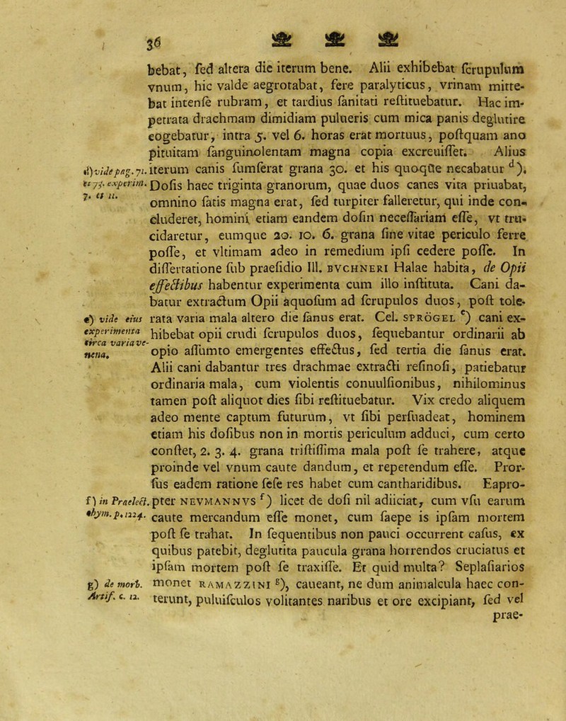 / / bebat, fed altera die iterum bene. Alii exhibebat fcrupuUira vnum, hic valde aegrotabat, fere paralyticus, vrinam mitte- bat intenfe rubram, et tardius ianitati reftituebatur. Hac im- petrata drachmam dimidiam pulueris cum mica panis deglutire cogebatur, intra 5. vel 6. horas erat mortuus, poftquam ano pituitam fanguinolentam magna copia excreuiffet. Alius 7i. iterum canis fumferat grana 30. et his quoqCle necabatur haec triginta granorum, quae duos canes vita priuabat, omnino latis magna erat, led turpiter falleretur, qui inde con-. duderet, homini etiam eandem dofin necelTarianl elTe, vt tru- cidaretur, eumque 20. 10. 6. grana fine vitae periculo ferre pofie, et vltimam adeo in remedium ipfi cedere polTe. In difiertatione fub praefidio 111. bvchneri Halae habita, de Opii effeBibus habentur experimenta cum illo inllituta. Cani da- batur extraclum Opii aquofum ad fcrupulos duos, poft tole- «) vide eius rata varia mala altero die lanus erat. Cei. sprogel *) cani ex- expermetitit bibebat opii crudi Icrupulos duos, lequebantur ordinarii ab nena, opio allumto emergentes eiiectus, led tertia die lanus erat. Alii cani dabantur tres drachmae extra£li refinofi, patiebatur ordinaria mala, cum violentis conuulfionibus, nihilominus tamen poft aliquot dies libi reftituebatur. Vix credo aliquem adeo mente captum futurum, vt libi perfuadeat, hominem etiam his dofibus non in mortis periculum adduci, cum certo conftet, 2. 3. 4. grana triftilfima mala poft fe trahere, atque proinde vel vnum caute dandum, et repetendum elfe. Pror- (us eadem ratione fefe res habet cum cantharidibus. Eapro- f) mPr<if/ef7.pter NEVMANNVS licet de doli nil adiiciat, cum vfu earum mercandum elfe monet, cum faepe is iplam mortem poft fe trahat. In fequentibus non pauci occurrent cafus, €X quibus patebit, deglutita paucula grana horrendos cruciatus et ipfam mortem poft fe traxilTe. Et quid multa? Seplafiarios g) demori, monet RAMAZZiNi ®), caucant, ne dum animalcula haec con- Artif, c. la. terunt, puluifculos volitantes naribus et ore excipiant, fed vel prae-