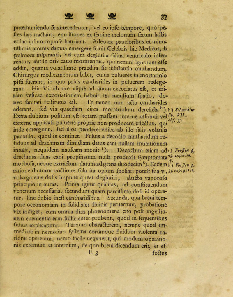 )St ^ ^ 3? praemuniendo fe antecedenter,' vel eo ipfo tempore, quo pe- lles has tradlant, emulliones ex lemine melonum lerum la^is et lac ipfum copiofe hauriant. Adeo ex paucioribus et minu- tiffimis atomis damna emergere fciuit Celebris hic Medicus, fi pulmoni in/piranti, vel cum deglutita laliua ventriculo infer- rentur, aut in oris cauo morarentur,, qui nemini ignotum elTe addit, quanta volatilitate praedita fit fubftantia cantharidum. Chirurgus medicamentum bibit, cuius pulueres in mortariolo pifti fuerant, in quo prius cantharides in puluerem redege- rant. Hic Vir ab ore vfque ad anum excoriatus eft, et mi- ram veficae excoriationem habuit i8. menfium fpatio, do- nec ftnitati reftitutus eft. Et tamen non a£l:u cantharides aderant, fed vis quaedam circa mortariolum dereli£la h) Extra dubium pofitum eft totam maflam interne alTumti vel externe applicati pulueris proprie non producere efferus, qui*^ inde emergunt, fed illos pendere vnice ab illo falis volatilis pauxillo, quod is continet. Puluis a dcco6lo cantharidum re- fiduus ad drachmam dimidiam datus cani nullam mutationem intulit, nequidem naufeam mouit '). Decodlum etiam adi) Torflen drachmas duas cani propinatum nulla produxit fymptomata 7^* morbofa, neque extracftum datum ad grana duodecimEadem kj Forflen f ratione diuturna co£lione Ibla ita opium fpoliari poteft ftia vt larga eius dofis impune queat deglutiri, abafto vaporofo principio in auras. Prima igitur qualitas, ad conftitnendum venenum neceffaria, fecundum quam parcifiima dofi id opera- tur, fine dubio ineft cantharidibus. Secunda, qua breui tem- pore oeconomiam in folidis.et fluidis peruertunt, probatione vix indiget, cum omnia dira phoenomena cito poft ingeftio- nem euenientia eam fufficienter probent, quod in fequentibus fvifius explicabitur. Tertium charafterem, nempe quod im- mediate in neruofum fyftema eorumque fluidum violenta ra- tione operentur, nemo facile negauerit, qui modum operatio- nis externum et internum, de quo breui dicendum erit, et cf- E 3 fedlus
