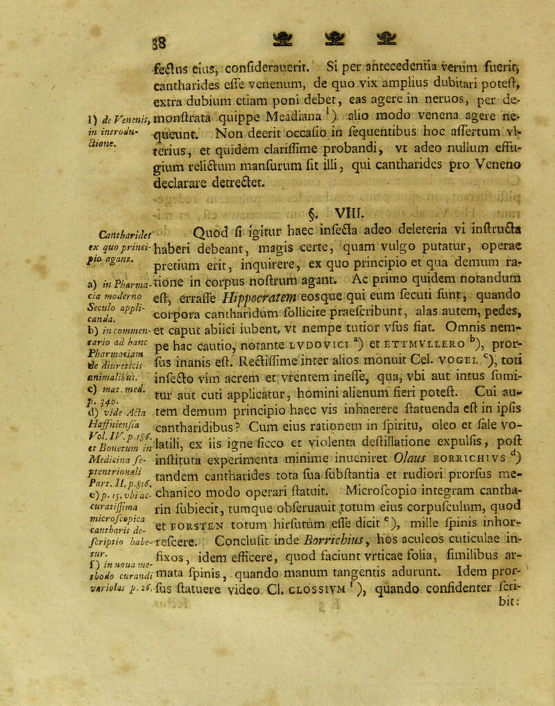 58 ^ fi: fciflus eius, confiderauerit. Si per antecedentia venim fuerit, cantharides elTe venenum, de quo vix amplius dubitari potell, extra dubium etiam poni debet, eas agere in neruos, per de- 1) <^c>F^«^«;V,monftrata quippe Meadiana alio modo venena agere ne- in iiitrodn’ queiint. Non deerit occaho in fequentibus hoc aflertum vl- terius, et quidem clariffime probandi, vt adeo nullum effu- gium reli6i:um rnanfurum fit illi, qui cantharides pro Veneno declarare detrectet. Uione, Cantharides tx quo primi- fio agant. a) in Pharma- cia moderno Sectilo appli- canda. b) iucommen tario ad hanc Fhartnatiflm diureticis nnhnalibus. c) mat.med. p. 3^.0. d) vide Acia Haffiiienfia Vol. IV. p. tt Bonetum in Medicina fe- ptentrionali Part. ll.p-Si^, e) p. ij, vbi ac- curatijjhna microfcopica cantharis de- feriptio habe^ tur. f) in noua me- thodo curandi variohi p.3d. §. viir. Quod fi igitur haec infefla adeo deleteria vi inftrufla haberi debeant, magis certe, quam vulgo putatur, operae pretium erit, inquirere, ex quo principio et qua demum ra- tione in corpus noftrum agant. Ac primo quidem notandum efij errafie HippocPittSfn eosque qui eum fecuti lunt, quando corpora cantharidum follicite praeferibunt, alas autem, pedes, et caput abiici iubent, vt nempe tutior vfus fiat. Omnis nem- pe hac cautio, notante lvdovici *) et ettmvllero pror- fus inanis eft. Re£liffime inter alios monuit Cei. vogeltoti infe£io vim acrem et vrentem ineffe, qua, vbi aut intus fumi- tur aut cuti applicatur, homini alienum fieri poteft. Cui au- tem demum principio haec vis inhaerere ftatuenda eft in ipfis cantharidibus? Cum eius rationem in fpiritu, oleo et fale vo- latili, ex iis igne ficco et violenta deftillatione expullis, poft inftituta experimenta minime inueniret Olaus borrichivs tandem cantharides tota fua fubftantia et rudiori prorfus me- chanico modo operari ftatuit. Microfeopio integram cantha- rin fubiecit, tumque obferuauit totum eius corpufculum, quod et rORSTEN totum hirfutum elTe dicit ®), mille Ipinis inhor- refeere. Conclufit inde Borrichiiis^ hos aculeos cuticulae in- fixos, idem efficere, quod faciunt vrticae folia, fimilibus ar- mata fpinis, quando manum tangentis adurunt. Idem pror- fus ftatuere video Cl, clossiym ‘), quando confidenter feri- bit;