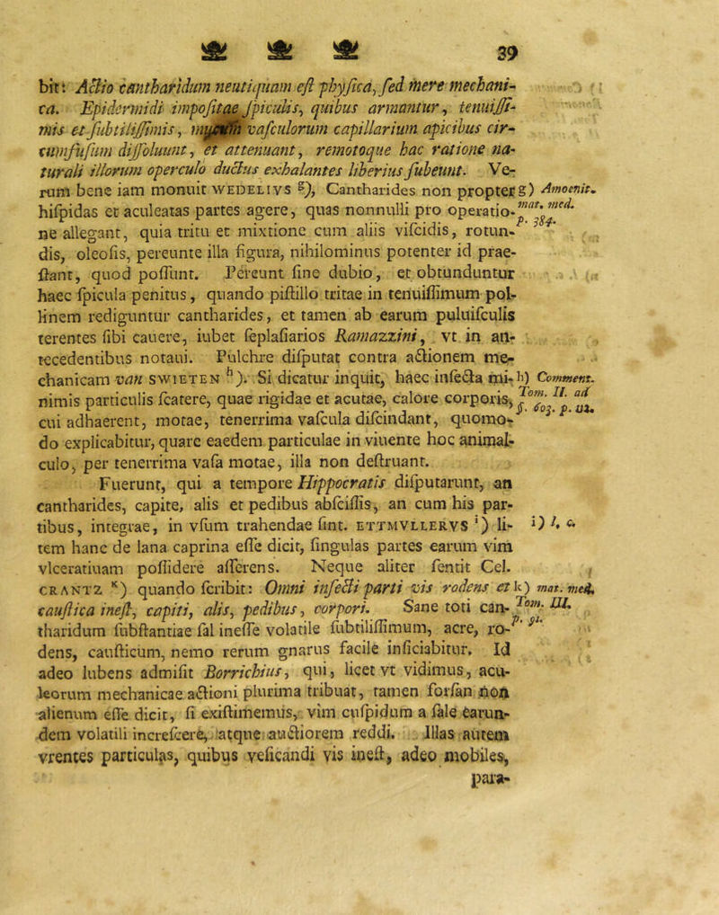 bit: ABio tmtharidumneutujuarn eft-phyfica^fed mere mechani-- ta. Epidermidi impoJuaeJpicuUs^ quibus armantur^ temiiJJI- mis et fubtilijjtmis ^ mi00h vafculorum capillarium apicibus cir- cumfufum dijfoluiint^ et attenuant ^ remotoque hac ratione na- turali illorum operculo duclus exhalantes liberius fubeunt. Ve- rum bene iam monuit wedelivs Cantharides non proptCEg) hifpidas et aculeatas partes agere, quas nonnulli pro operatio- ne allegant, quia tritu et mixtione cum aliis viicidis, rotun-'^’ dis, oleofis, pereunte illa figura, nihilominus potenter id prae- ftant, quod pofTunt. Pereunt fine dubio, et obtunduntur .5.' — haec fpicula penitus, quando piffillo tritae in tenuiffimum pob Hnem rediguntur cantharides, et tamen ab earum puluifculis terentes fibi cauere, iubet feplafiarios Ramazzini, vt in an- tecedentibus notaui. Pulchre difputat contra asionem me- chanicam van swiETEN Si dicatur inquit, haec infeda mi-ii) Comtnent. nimis particulis fcatere, quae rigidae et acutae, calore corporis, cui adhaerent, motae, tenerrima vafcula difeindant, quomo*? do explicabitur, quare eaedem particulae in viuente hoc animal- culo, per tenerrima vafa motae, illa non deftruant. Fuerunt, qui a tempore Hippocratis difputarunt, an cantharides, capite, alis et pedibus abfciflis, an cum his par- tibus, integrae, in yfum trahendae fint. ettmvllervs ') li- 0 A c» tem hanc de lana caprina efTe dicit, fingulas partes earum vim vlceratiuam pofTidere aflerens. Neque aliter fentit Cei. CRANT2 '‘) quando feribit: Omni infeBiparti %jis rodens etk) mat.vie^* caufiica ineftj capit ij alis^ pedibus-, corpori. Sane toti tharidum fubftantiae fal inefTe volatile fubtilifiimum, acre, ro- ^ dens, caufticum, nemo rerum gnarus facile inficiabitur. Id ^ adeo lubens admifit Borrichius■, qni, licet vt vidimus, acu- leorum mechanicae a£honi plurima tribuat, tamen forfan alienum effe dicit, fi exiflimemus, vim cufpidum a fale earun- dem volatili increfeere, ;atque au£liorem reddi. Illas autem vrentes particulas, quibus veficandi vis ineft, adeo mobiles^ pai'a-