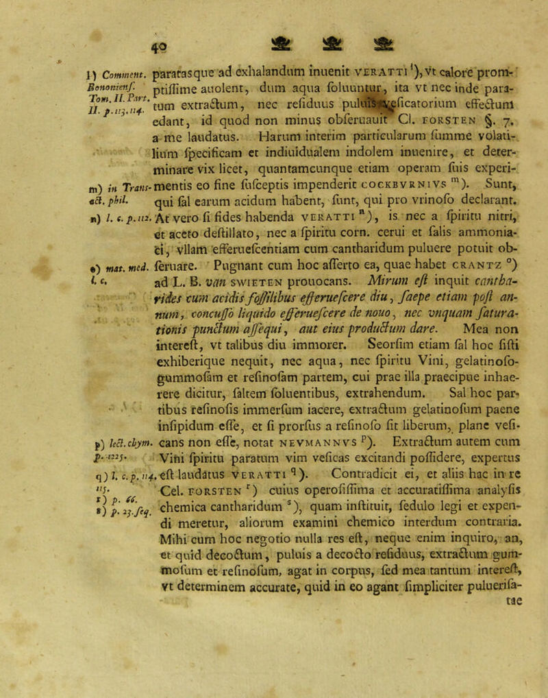 4P kAj %glu iSm 2BL l) Commem. paMtasque ad exhalandum inuenit veratti ’),vt calore prom- Benonrenf. ptiflime aiioleiit, dum aqua fbluuntur , ita vt nec inde para- tum extra£lum, nec refiduus puliiBi^ficatorium efferum edant, id quod non minus obferuaiiit Cl. forsten §. 7, a me laudatus. Harum interim particularum fumme volati- lium Ipecificam et indiuidualem indolem inuenire, et deter- minare vix licet, qnantamcunque etiam operam fuis experi- m) tn Trtf«;-mentis eo fine flifceptis impenderit cockbvrnivs *). Sunt, na. phil. qui earum acidum habent,' funt, qui pro vrinofo declarant. r) /. At vero fi fides habenda veratti)» is nec a fpiritu nitri, et aceto deftillato, nec a fpiritu corn. cerui et falis ammonia- fei , vllam 'efferuefcentiam cum cantharidum puluere potuit ob- •) mat. med. feruare. Pugnant cum hoc afferto ea, quae habet crantz °) ad L. B. vcin swieten prouocans. Mirum efi inquit cantha- ' riies tum acidis foftlihus e^eruefcere diu, faepe etiam poft atu ' num, concujfo liquido efferuefcere de nouo, nec vnquam fatura- tionis punBum ajfequi, aut eius produBum dare. Mea non intercft, vt talibus diu immorer. Seorfim etiam fal hoc fifti exhiberique nequit, nec aqua, nec fpiritu Vini, gelatinofo- gummofam et refinofam partem, cui prae illa praecipue inhae- rere dicitur, faltem fbluentibus, extrahendum. Sal hoc par- • -V tibus refinofis immerfum iacere, extra£lum gelatinofum paene infipidum cffe, et fi prorfus a refinofb fit liberum, plane vefi- p) ua.chym. cans non effc, notat nevmannvs P). Extraftum autem cum ]).-m;. Vini fpiritu paratum vim veficas excitandi pofiidere, expertus q) j. c,^.laudatus veratti^). Contradicit ei, et aliis hac in re Cei. FORSTENcuius operofifiima et accuratiflima analyfis chemica cantharidum ^), quam inftituit, fedulo legi et expen- di meretur, aliorum examini chemico interdum contraria. Mihi cum hoc negotio nulla res eft, neque enim inquiro, an, et quid decoftum, puluis a deco£lo refiduus, extraftum gum- mofum eM'efinofum, agat in corpus, fed mea tantum intereff, Vt determinem accurate, quid in eo agant fimpliciter puluerifa-