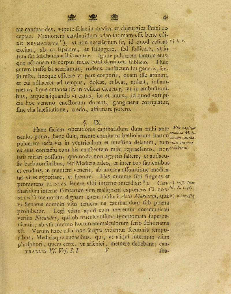tae cantharides, vtpote folae in medica et chirurgica Praxi re- ceptae. Mixtionem cantharidum adeo intimam effe bene edi- xit NEVMANNVs ^), vt non neceflarium fit, id quod veficas 0 excitat, ab ea feparare, et feiungere, fed fufficere, vt in tota fua fabflaiitia adhibeantur. Igitur puluerem tantum eius- que adiionem in corpus meae confideraiioni fubiicio. Huic autem inefle fal acerrimum, rodens, caufticum fui generis, fen- fu tefte, hocque efficere vt pars corporis, quam ille attingit, et cui adhaeret ad tempus, doleat, rubeat, ardeat, inflam- metur, fique cutanea fit, in veficas eleuetur, vt in ambuftioni- bus, atque aliquando vt extus, ita et intus , id quod extifpi- cia hoc veneno eneQorum docent, gangraena corripiatur, line vlla haefitatione, credo, affirmare potero. Hanc faciem operationis cantharidum dum mihi ante oculos pono, hanc dum, mente comitatus befliolarum harum puluerem re^ia via in ventriculum et inteflina delatum, tum rides interne ex eius contacflu cum his enafcentem mihi repraefento, . fatis mirari polTum, quomodo non agyrtis faltem, et audacu- lis barbitonforibus, fed Medicis adeo, et inter eos fapientibus ct eruditis, in mentem venerit, ab interna afllimtione medica- tas vires expe£Vare, et fperare. Has minime fibi Angens et promittens plinivs feuere vfui interno interdixit*). Can-a)///y?. tharidum interne fumtarum vim malignam exponens Cl. for- ^ STEN*^) memoratu dignam legem addwcn Aelii Marciani^ qua^) p’~03'f-^' vi Senatus confulti vfus temerarius cantharidum Aib poena prohibetur. Legi etiam apud eum merentur communicati verfus Nicandri ob truculentiflima fymptomata fuperue- nientia, nb vAi interno horum animalculorum ferio dehortatus efl. Verum haee talia non fcripta videntur fecuturis tempo- ribus, Medicisque audacibus, qui, vt aliqui internum vfum phofphori, quem certe, vt arfenici, metuere debebant3 can- tralles Vf,Vef.S.L F ,tha-