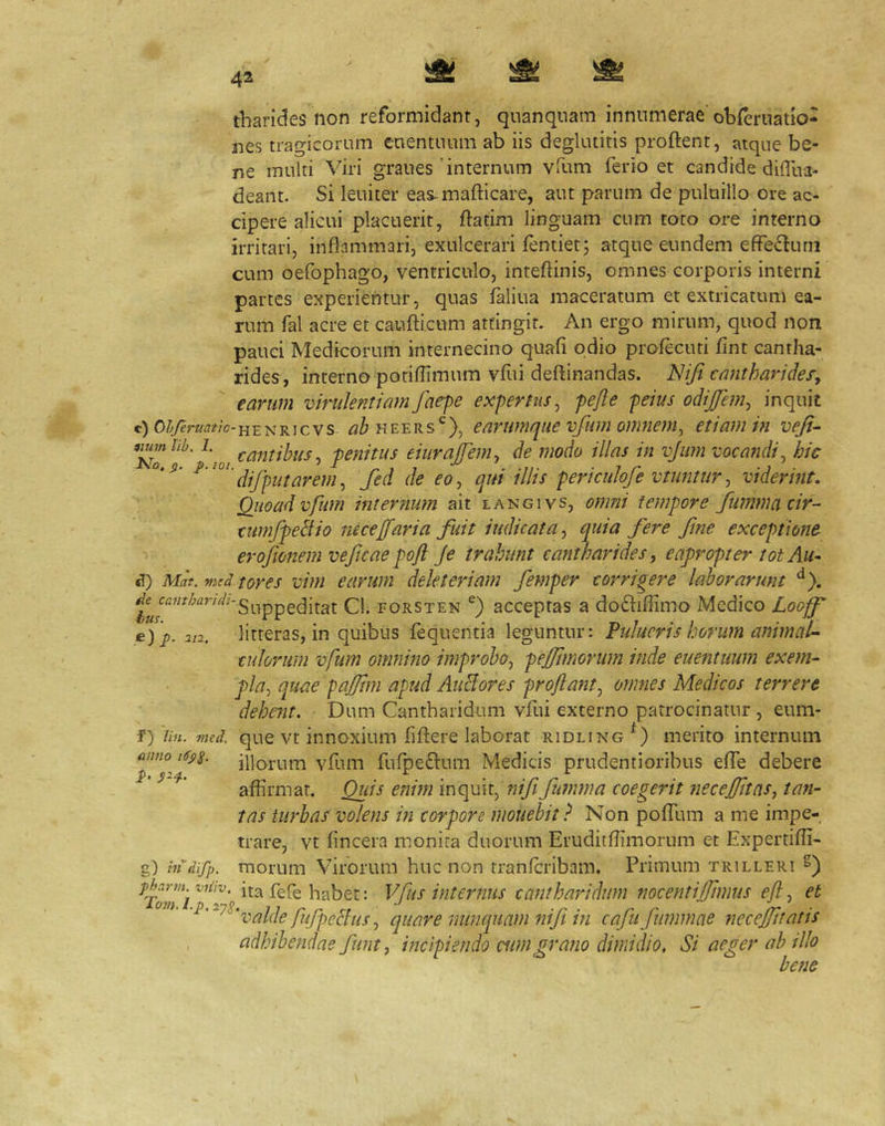 tbarides non reformidant, quanquam innumerae'obreruatio- nes tragicorum enentuum ab iis deglutitis proftent, atque be- ne multi Viri graues'internum vfum ferio et candide dilTua- deant. Si leuiter eas-mafticare, aut parum de pulurllo ore ac- cipere alicui placuerit, ftatim linguam cum toto ore interno irritari, inflammari, exulcerari fentiet; atque eundem effe^luni cum oefophago, ventriculo, inteftinis, omnes corporis interni partes experientur, quas faliua maceratum et extricatum ea- rum fal acre et caufticum attingit. An ergo mirum, quod non pauci Medicorum internecino quafi odio profectui fint cantha- rides, interno potiflimum vfui deftinandas. Niji cantharidef,  earum virulentiam faepe expertus^ pefte peius odijjem^ inquit c) 0^7erw^?/c-HENRicvs HEERS^^), earumque vfum onuiem^ etiam in vefi- iiumlib. 1. -penitus eiuraffenu de modo illas in vjiim vocandi ^ hic I\o, Q. p.ioi. , ’ ^ , 7 . -if ■ 7 r ■ difputarem^ fed de eo, qm ilhs periculoje vtuntur, vidermt, Quoad vfum internum ait langivs, omni tempore fummacir- (umfpeBio neceJfari a fuit indicata, quia fere fme exceptione erojionem veficae poft Je trahunt cantharides, eapropter tot Au- S) Mat. vadtores viui earum delet eri am femper corrigere laborarunt poRSTEN acceptas 3 doftiffimo Medico Loopf e) j). 212. litteras, in quibus fequentia leguntur: Pulueris horum animal- culorum vfum onmino improbo, pejftmorum inde euentuum exem- pla, quae pafjtm apud AuHores proftatit, omnes Medicos terrere debent. Dum Cantharidum vfui externo patrocinatur, eum- f) lin. med. que vt iniioxium fiftere laborat ridling merito internum illino^ vfum fufpeftiim Medicis prudentioribus effe debere * affirmat. Quis enim inquit, nif fumma coegerit necejfnns, tan- tas turbas volens in corpore mouebit ? Non pofTum a me impe- trare, vt fincera monita duorum Eruditffimorum et Expertifli- g) tndifp. morum Virorum huc non tranfcribam. Primum trilleri ^TovTi habet: Vfus internus cantharidum nocentiffimiis efl, et , quare nunquam ttifi in cafu fummae necejjJtatis adhibendas funt, incipiendo cum grano dimidio. Si aeger ab illo bene