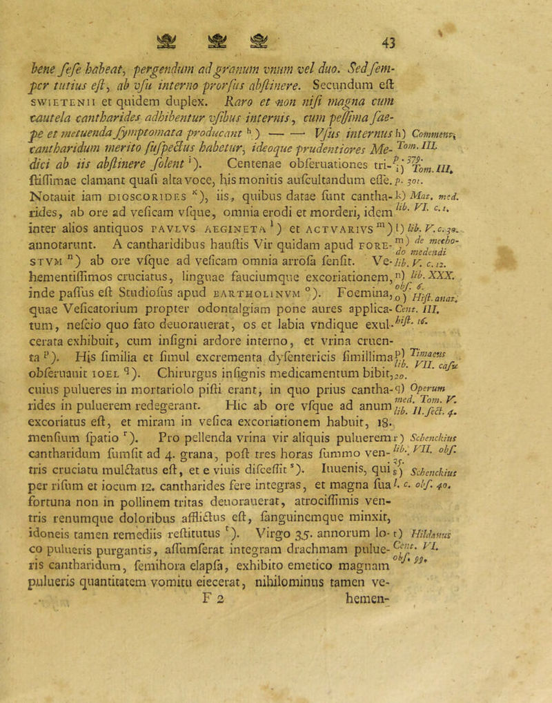 hene fefe habeat^ 'pergendum ad granum vnnm vel duo. Sedfem- gcr tutius ab vfu interno prorfus ahftinere. Secundum eft swiETENii et quidem duplex. Raro et Mon niji magna eum tmtela cantharides adhibentur vjibus internis cum peffinia fae- et 7?2etuenda Jymptomata prodiicmit ^ ') — ■—• Vfus internus \\) Comvimti catitharidum merito fufpeBus habetur^ i deoque prude^ztiores Me- dici ah iis ahftmere folent^). Centenae obferuationes (HlTimae clamant quafi alta voce, his monitis aufcultandum efle.p. 50/. Notauit iam dioscorides ^), iis, quibus datae flmt cantha-»ted. rides, ab ore ad veficam vfque, omnia erodi et morderi, idem inter alios antiquos tavlvs aegineta^) et actvarivs l) annotarunt. A cantharidibus hauftis Vir quidam apud fore-*^^ de muho- STVM ) ab ore vfque ad veficam omnia arrofa fenfit. V^-Uh. v. c.n. hementiffimos cruciatus, linguae fauciumque excoriationem,) iib.XXX. inde paflfus efl; Studiofus apud bartholinvm °). FoeminajQ^^Hifl.anat' quae Veficatorium propter odonralgiam pone aures applica-Cewr./2J. tum, nefcio quo fato deuorauerat, os et labia vndique exub'^^^^* cerata exhibuit, cum infigni ardore interno, et vrina cruen- ta^’). His fimilia et fimul excrementa dyfentericis fimillima^| obferuauit lOEL‘5). Chirurgus iniignis medicamentum bibit,,0.’ ’ ““ cuius pulueres in mortariolo pifti erant, in quo prius cantha-q) Operum rides in puluerem redegerant. Hic ab ore vfque ad excoriatus eft, et miram in vefica excoriationem habuit, j8- menfium fpatio Pro pellenda vrina vir aliquis puluerem r) Schenckius cantharidum iluTifit ad 4. grana, poft tres horas himmo ven-^^^*. tris cruciatu muldiatus eft, et e viuis difceftit*). luuenis, quig^ Schenckius per riftim et iocum 12. cantharides fere integras, et magna fua^. g obf. 40, fortuna non in pollinem tritas deuorauerat, atrociftimis ven- tris renumque doloribus affliftus eft, ianguinemque minxit, idoneis tamen remediis reftitutus '). Virgo 35. annorum lo-1) Hihhnus co pulueris purgantis, affumferat integram drachmam pulue-^’^* ris cantharidum, femihora elapfa, exhibito emetico magnam * pulueris quantitatem vomitu eiecerat, nihilominus tamen ve- F 2 hemen-
