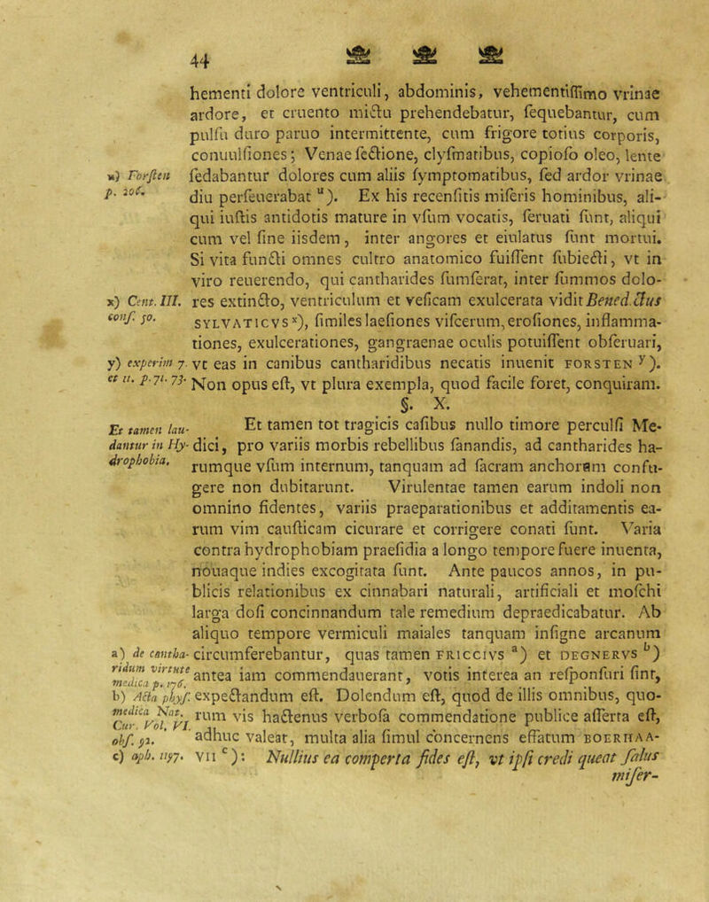 hementi dolore ventriculi, abdominis, vehementiffimo vrinae ardore, et cruento mi6lu prehendebatur, fequebantur, cum pulfu duro paruo intermittente, cum frigore totius corporis, conuulfiones j Venae feOione, clyfmatibus, copiofo oleo, lente Forfien fedabantur dolores cum aliis fymptomatibus, fed ardor vrinae p. 2o(. perfeuerabat '*). Ex his recenfitis miferis hominibus, ali- qui iuftis antidotis mature in vfum vocatis, feruati funt, aliqui cum vel fine iisdem, inter angores et eiulatus flint mortui. Si vita fun£li omnes cultro anatomico fuifTent rubie6ii, vt in viro reuerendo, qui cantharides fumferat, inter llimmos dolo- x) Cent.III. res extin£l:03 ventriculum et veficam exulcerata yidnBenedMus conf. ;o. sYLVATicvs’'), fimilcslaefiones vircerum,erofiones, inflamma- tiones, exulcerationes, gangraenae oculis potuifTent obferuari, y) experim yz Q2LS in canibus Cantharidibus necatis inuenit forsten^). et it. p.ji. yp piLij-g exempla, quod facile foret, conquiram. §. X. Et tamen lau- Et tamen tot tragicis cafibus nullo timore perculfi Me- dantur in Hy-^ pro variis morbis rebellibus fanandis, ad cantharides ha- drophobia. j^^nique vfum internum, tanquam ad facram anchoram confu- gere non dubitarunt. Virulentae tamen earum indoli non omnino fidentes, variis praeparationibus et additamentis ea- rum vim cauflicam cicurare et corrigere conati funt. Varia contra hydrophobiam praefidia a longo tempore fuere inuenta, nouaque indies excogitata funt. Ante paucos annos, in pu- blicis relationibus ex cinnabari naturali, artificiali et mofchi larga dofi concinnandum tale remedium depraedicabatur. Ab aliquo tempore vermiculi maiales tanquam infigne arcanum a) de circumferebantur, quas tamen Fiiiccivs ®) et degnervs iam commendauerant, votis interea an refponfuri finr, b) Acta phyf. expeffandum efl:. Dolendum eft, quod de illis omnibus, quo- haftenus verbofa commendatione publice afTerta efl', oh/, p. ’ ’ adhuc valeat, multa alia fimul concernens effatum boerhaa- c) aph.iip, VIINullius ea com-perta fides eflj vt ipfi credi queat/alus tnifer- N