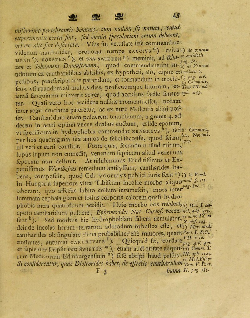 miferrimepericlitantis hommis, cum nullum firnatumcmus experimenta certa ftnt, fed omnia fpeculationi ortum deheanty vel ex alio ftnt defcripta. Vfus fui vetuftate fefe commendare videntur cantharides, prouocat nempe baccivs^) cwms A) de vemnk MEAD % FORSTEN ct van swiETEN S) meminit, ad zen et Iohmnem Damafcenum ^ quod commendauerint Venenis tidotum ex cantharidibus abfciffis, ex hypothefi, alis, capite Qtiraciatu 2.^ pedibus, praefcripta arte parandum, et formandum in trochi-S» fcos, vfurpandumad multos dies, proficuumque futurum , et-Tom iii. ad iamfi fanguinem minxerit aeger, quod accidens facile fanare- tur. Qiiafi vero hoc accidens nullius momenti edet, moram' inter aegri cruciatus pateretur, ac ex nutu Medentis abigi pof- fet. Cantharidum etiam puluerem tenuiffimum, a granis 4. ad decem in aceti optimi vnciis duabus codum, calide epotum, vt fpecificum in hydrophobia commendat kramervs per hos quadraginta fex annos de felici fucceffu, quod fciam, nil veri et certi conftitit. Forte quia, fecundum illud tritum, lupus lupum non comedit, venenum fepticum aliud venenum fepticum non deftruit. At nihilominus Eruditifiimus et Ex- pertiflimus Werlhojius remedium antilyfTum, cantharides ha- bens, compofuit, quod Cei. vogelivs publici iuris fecit O-i) In Hungaria fuperiore vitra Tibifcum incolae morhp laborant, quo affe£lis fubito collum intumefcit, mors inter fummam cephalalgiam et totius corporis calorem quafi hydro- phobis intra quatriduum accidit. Huic morbo eos rnederi,j^^ 2)ec./. ^»1- epoto cantharidum puluere. Ephemerides Nat. Ciiriof. fent ^). Sed morbus hic hydrophobiam faltem aemulatur, ^ deinde incolas harum terrarum admodum robuftos effe, etj) Mat.med, cantharides ob lingulare clima probabiliter effe .mitiores, quam noftrates, autumat carthevser *). Quicqiiid pag. 4^^(S. et fapienter fcripfit van svvieten etiam audloritate aliquo-m) Conm. T. rum Medicorum Edinburgenflum ) fefe abripi haud £& Si con/iderentur^ quae Diofeorides habetj de effeBis cantharidum v.Parr.