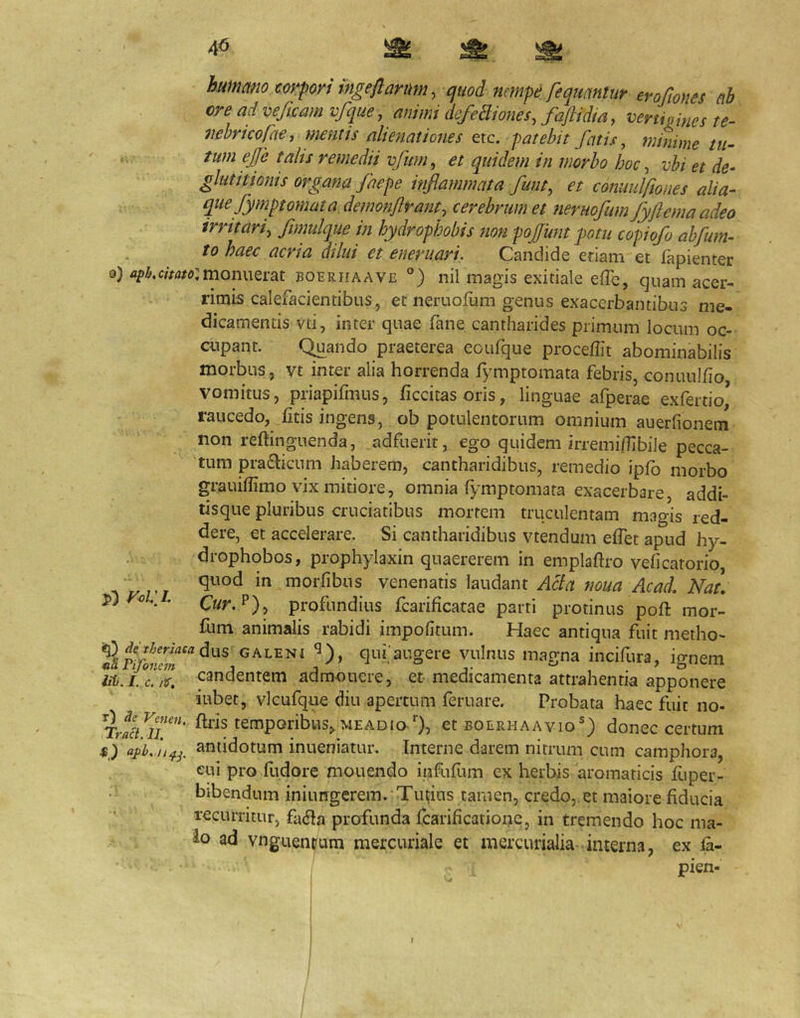 4^ hummio corpori ingeflarum, cjuod nempe feqmntiir erofiom d ore ad veficam vfque, animi defeBiones, faftidta, vertipmes te- mbricofae, mentis almiationes etc. patebit fatis, minime tu- tum ejje talts remedii vfum^ et quidem in morbo hoc ^ vbi et de- gluiitioms organa faepe inflammata fuiit, et commifiones alia- que fymptomata.de?nonJlrai2t, cerebrum et neruofum fyftemaadeo irritari, fimulque in hydrophobis non pojfunt potu copiofo abfum- to haec acria dilui et eneruari. Candide eriam et fapienter o) monuerat boerhaave °) nil magis exitiale efTc, quam acer- rimis calefacientibus, et neruofum genus exacerbantibus me- dicamentis vti, inter quae fane cantharides primum locum oc- aipant. C^ando praeterea eoufque proceffit abominabilis morbus, vt inter alia horrenda fymptomata febris, conuulfio, vomitus, priapifmus, iiccitas oris, linguae afperae exfertio, raucedo, litis ingens, ob potulentorum omnium auerfionem non reftinguenda, adfuerit, ego quidem irremiflibile pecca- tum pradiicum haberem, cantharidibus, remedio iplb morbo grauiffimo vix mitiore, omnia fymptomata exacerbare, addi- tisque pluribus cruciatibus mortem truculentam magis red- dere, et accelerare. Si cantharidibus vtendum elTet apud hy- drophobos, prophylaxin quaererem in emplaftro veficatorio, morfibns venenatis laudant Acia noua Acad. Nat, (^ur.'^), profundius fcarificatae parti protinus poft mor- lum animalis rabidi impolitum. Haec antiqua fuit metho- GALENt ^), qui augere vulnus magna incifura, io-nem iib.i.c.iv, candentem admouere, et-medicamenta attrahentia apponere iubet, vlcufque diu apertum feruare. Probata haec fuit no- Tr^euT''’ temporibus^MEADio-’’), et boerhaavio) donec certum 45,) antidotum inueniatur. Interne darem nitrum cum camphora, cui pro Htdore monendo infufum ex herbis aromaticis liiper- bibendum iniungerem. Tu^us tamen, credo, et maiore fiducia recurritur, fa^Ia profunda fcarificatioue, in tremendo hoc ma- io ad vnguenpum mercuriale et mercurialia- interna, ex la- pien- f