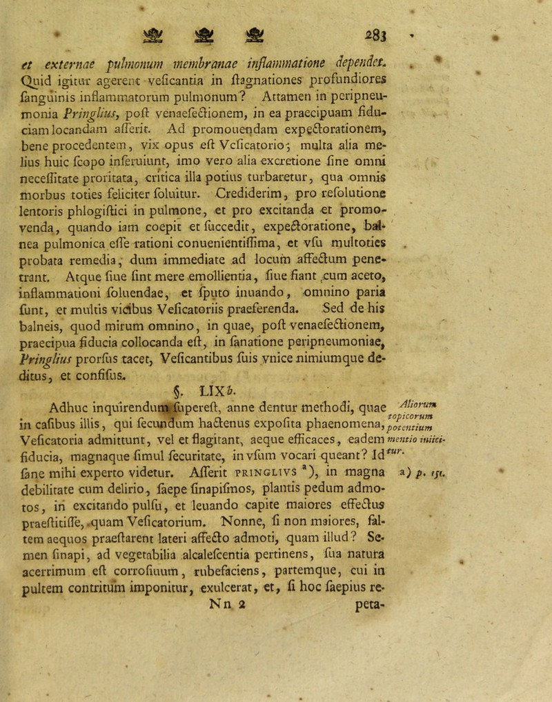 ^ ^ ^ et externae pulmonum membranae inflammatione dependet* Quid igitur agerenc veficantia in iiagnationes profundiores (anguinis inflammatorum pulmonum? Attamen in pcripneu- monia PrhigliuSy pofl: venae(e£i:ionem, jn ea praecipuam fidu- ciam locandam aflerit. Ad promonendam expe^orationem, bene procedentem 5 vix opus cfl: Vcficatorio^ multa alia me- lius huic (copo inferuiunt, imo vero alia excretione fine omni neceflitate proritata, critica illa potius turbaretur, qua omnis morbus toties feliciter foluitur. Crediderim, pro refolutione lentoris phlogiftici in pulmone, et pro excitanda et promo- , venda , quando iam coepit etfiiccedit, expe^loratione, bai* ' nea pulmonica efle rationi conuenientifiima, et vfu multotics probata remedia, dum immediate ad locum affeflum pene* trant. Atque fiue fint mere emollientia, flue fiant -cum aceto, inflammationi foluendae, et (puto innando , omnino paria funt, et multis yidbus Veficatoriis praeferenda. Sed de his balneis, quod mirum omnino, in quae, pofl: venaefe^lionem, praecipua fiducia collocanda eli, in (anatione peripneumoniae, Pringlius prorfiis tacet, Veficantibus fuis ynice nimiumque de- ditus, et confifus^ §. LIX&. Adhuc inquirenduni fiipcrefl, anne dentur methodi, quae in cafibus illis, qui (ecundum hafienus expofita phaenomena, Veficatoria admittunt, vel et flagitant, aeque efficaces, eadem ««Vc»- fiducia, magnaque fimul fecuritate, invfum vocari queant? Id^^‘ (ane mihi experto videtur. Aflerit pringlivs *), in magna p. ijt. debilitate cum delirio, (aepe finapifinos, plantis pedum admo- tos , iri excitando pulfu, et leuando capite maiores efFe£lus praeflitifle, .quam Veficatorium. Nonne, fi non maiores, (al- tera aequos praeflarent lateri afFe£l:o admoti, quam illud ? Se- men finapi, ad vegetabilia alcaleflentia pertinens, fua natura acerrimum efl corrofiuum, rubefaciens, partemque, cui in pultem contritum imponitur, exulcerat, et, fi hoc faepius re- N n 2 peta-
