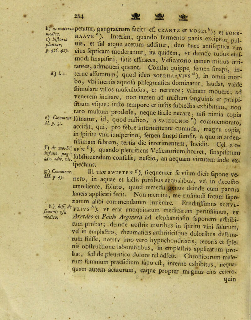 c) hijloria plantar, p. 426. 42-J-. d) I. c. hfiHtimerrn^Qmiw, gangraenam faeitr cf. crantz et vogel^^v fv. HA A VEJnterim, quando fermento panis excipiuu. pul- uis, et fal atque.acetum additur, duo hacc antifeptica vi^ eius fepticam moderantur, ita quidem, vt deinde tutius eiuf- modi finapifkii, fatis efficaces, Veficatorio tamen mitius irri- tantes, admoneri queant. Confiat quippe, femen finapi, in- terne a fTum tum ^ quod ideo boerhaavivsin omni mor- bo, vbi inertia aquofa phlegmatica dominatur, laudat, valde ftimulare villos mufculofos, et nerueos; vrinam mouere; ad venerem incitare, non tamen ad miaum fanguinis et priapi- fmurn vfquef iufio tempore et iufiis fitbieais exhibitum, non raro multum prodeffe, neque facile necare, nifi nimia ^conia gj_fuh,amr, id, qaod n,ftico, asw.ETENio') commemoraw, accidit, qui, pro febre intermittente curanda, magna copia, in fpiritu vini iuniperino, femen finapi fumfit, a quo in arden- tifiimatn febrem, tertia die interimentem, fncidit. Cei. ro- quando pleuriticus Veficaiorium horret, finapifinum iSo.. edit. i;/f.ful)fiituendum confulit, nefeio , an aequam virciitem inde ex- fpecfians.. ^^Cofnmenr. 111. van swiETEN frequenter fe vfum dicit fSpone ve- nero,, m aquae et laais partibus aequalibus, vel in decoao emolliente, foluro, quod remedii genus deinde cum pannis laneis applicari fecit. Non memini, me eiufmodi fotum fapo- ’ h) Gommendatum inuenire. Eruditiffimus schvl- antiquitatum medicarum p^eritiffimns, ex vudkcr, Aretaeo Pmih Aegima elephantiafin faponem adhibi- mm probaty deinde nofiris moribus in fpiritu vini folutum, vel in emplafiro, rheumaricis arthriticifque doloribus defiina- tum fuifie, notat,- imo vero hypochondriacis, iecoris et fple- nis obftiUifiione laborantibus, in emplafiris applicatum pro- bat, 'fed de pleuritico dolore nil adfetr. Chronicorum malo- rum fummum praefidium fapoefi, interne exhibitus, nequa- ^ quam autem acutorum, eaque propter magnus eius cerero- quin