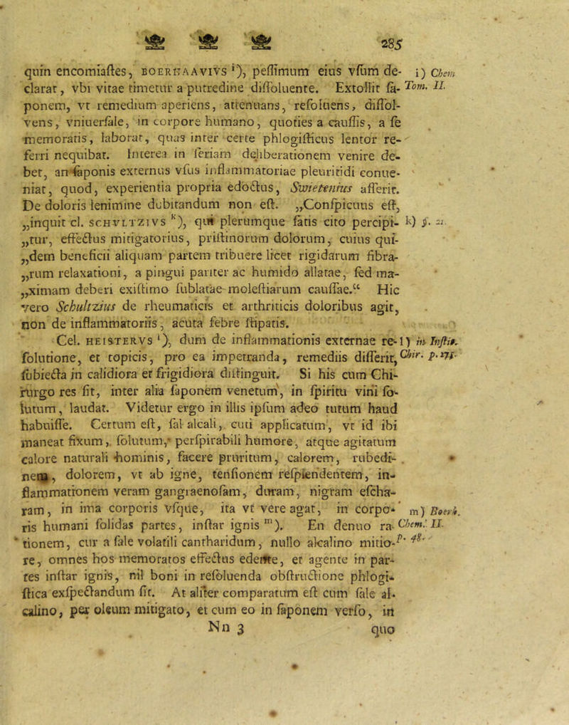 quin encomiaftes, boeritaavivs *), peflimnm eius vfiim de- i) chem clarar, vbi vitae timetur a putredine diffoluente. Extollit fa- ponem, vt remedium aperiens, attenuans, refoluens, difTol- vens, vniueriale, in corpore humano, quoties a cauffis, a fe •memoraris, laborat, quas inrer certe phlogifficus lentor re- ferri nequibat. Interea in leriam deliberationem venire de- bet, am'feponis externus vfus inflammatoriae pleuriridi conue* ' niat, quod, experientia propria edbflus, Swiettnhcs aflerir. De doloris lenimine dubitandum non eft. ^Confpicuus efl, 3,inquit cl. schvltzivs ''), qm plerumque fatis cito percipi- k) „tur, efJedlus mitigatorius, priflinorum dolorum, aiius qui- „dem beneficii aliquam partem tribuere licet rigidarum fibrar 3,rum relaxationi, a pingui pariter ac humido allatae, fed ma- jyXimam deberi exiftimo rublatae'moleftiarum caufTae.^^^ Hic vero Schultzius de rheumaticis et arthriticis doloribus agit, non de inflammatoriis, acuta febre Ihpatis. Cei. HEisTERVS 0) inflammationis externae re-l> mlnjti§. folutione, et topicis, pro ea impetranda, remediis differir,^^'* fubiedb in calidiora er frigidiora diltinguk. Si his cum Chi- rurgo res fit, inter alia faponem venetum', in fpiritu vini fb^ lutum, laudat. Videtur ergo in illis ipfum adeo tutum haud habuiffe. Certum eft, fal alcali,. cuti applicatum, vc id ibi maneat fixum,, folutum,^ perfpirabili humore, atque agitatum calore naturali -hominis, facere pruritum, calorens, rubedi- . • neqi, dolorem, vt ab igne, tenfionem refpfcndentem, in- flammationem veram gangiaenofam^ duram, nigram efeha- ram, in ima corporis vfqiie, ita vt vere agat, in corpo*’ m) Boerk. ris humani folidas partes , inftar ignis ^). En dentio ra^C/jemJ U. * tionem, cur a fale volatili cantharidum, nullo akalino mitia-^' re, omnes hos memoratos etfedfus edeifte, et agente in par* res inftar ignis, nil boni in refoluenda obftrudhone phlogU ftica exfpedlandum fit. At aliter comparatum eft cum fale al* calino, per oleum mitigato, et cum eo in faponem verfo, in N n 3 quo
