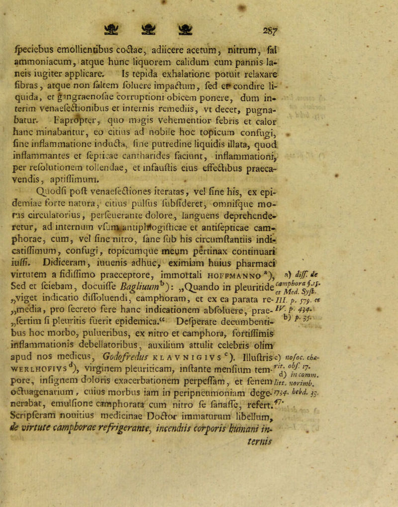fpeciebus emollientibus co^laCj adiicere acetum, nitrum, fal ammoniacum, atque hunc liquorem calidum cum pannis la- neis iugiter applicare. Is tepida exhalatione potuit relaxare fibras, atque non falcem fbluere impa<^fnm, fed er condire li- • quida, er gangraenofae corruptioni obicem ponere, dum in- terim venaefeifionibus er internis remediis, vt decer, pugna- batur. Faprd^ter, quo magis vehementior febris et calor hanc minabantur, eo citius ad nobile hoc topicum confugi, • fine inflammatione induda, line putredine liquidis illata, quod inflammantes et fepricae cantharides faciunt, inflammationi,' per refblutionem tollendae, et mfauftis eius effeftibus praeca- vendis, aptiflimum. Qiiodfi poft venaere£Iiones iteratas, vel fine his, ex epi- demiae forte natura, citius pulfus fubficleret, omnifque mo- ns circulatorius, perleuerante dolore., languens deprehende- retur, ad internum vfarqgpantiphlogifticae et antifepticae cam- phorae, cum, vel fine nitro, fane fub his circumflandis indi-, catiflimum, confugi, topicumqite meum pertinax continuari iiiffi. Didiceram, iuuenis adhuc, eximiam huius pharmaci virtutem a fidiflimo praeceptore, immottali hoffmanno‘‘X Sed et fciebam, docuifle Bagliuum^): „Quando in pleuritide „viget indicatio difloluendi, eamphoram, et ex ea parata re-/ii./7/«r „media, pro fecreto fere hanc indicationem abfoluere, prae-^^-^ W „(ertira fi pleuritis fuerit epidemica.^ Dcfperate decumbenti- bus hoc morbo, pulueribus, ex nitro et camphora, fortiffimis inflammationis debellatoribus, auxilium attulit celebris olim apud nos medicus, Godofredus klavnigivs ^). Illuftrisc) nofoc. cha- WERLHOFivs**), virginem pleuriticam, inflante menfium pore, infignem doloris exacerbationem perpefTam, et fknQmUtLZrlmb]' ocfuagenarium , cuius morbus iam in peripneumonram dege-W iS- nerabar, emulfione camphorara cum nitro fe fanafle, refert. Scripferam nouidus medicinae Doffoc immaturum libellum, . de virtute eampborae refrigerante^ imendns corgoris hwnani in* ternis