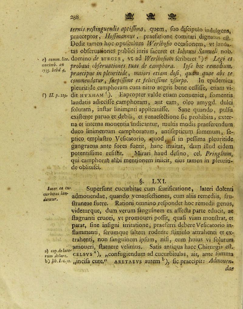 ternis reftinguendis qu^m, fuo djj^ipulo indulgens, pxaeccptor, hloffinannus y praefatione Comi tari dignatus eft. Dedit tamen ho.e opuiculum IVerlhoJjo oc.eafionem, vt lauda- . tas obferuawones publici iuris faceret et 1 ohflmi Samiieli nob. e) comm.litt. domino de bfrger , vt ad Werlhofium fcriberet Legi et norimb. an ^yp^aui obferuationes tuas de camphora. Ipfe hoc remeatum, 77? r. bcbd 4, ^ • • t • • j ... ] r ^ j t graeapue m pleurtttde y maiort ettam dojty qu^ftn quae abs te . commendatur y faepi£tme et j-elicijjime vfurpo. In epidemica pleuritide camphprani cum nitro aegris bene ceffifle, etiam vi- f) II/>.22;), dit HVXHAM Eapropter valde etiam eonueniet, fomentis laudatis adiecifle camphoranij aut eam, oleo amygd. dulci folutam, inftar linimenti applicauifie. Sane quando, pulfu exiftenfe paruo et debili, et venaefedione fic prohibita, exter- na et interna monentia indicantur, multis modis praeferendum duco linimentum camphoratum, antifepticum fummum, le^ ptico,emplaftro Veficatorio, ^uod,j^ fi in pefHma pleuritide gangraena ante fores fuerit, hanp inuit.at, dum illud eidem potentidime refiftit, Mirari.haud defino, cel. Pringliumy qui camphora^ alibi mentionem iniicit^ eius tamen in pleuriti- deobliuifci, .• ' ' ^ §. LXt. luter ea cn- Superfunt cucurbitae cum Icarifieatione, lateri dolenti 7antur^ admouendae, quando ■venaefediones, cum aliis remediis, fru- ftraneae fuere. Rationi omnino relpondet hoc remedii genus, videturque, dum verum fanguinem ex affedla parte educit, ac ftagnanti cruori, yt promoueri poflit, quali viam monftrar, et parat, fine infigni irritatione, praeferri debere Vcficatorio in- flammanti, lerumque laltem rodente Itinrulo attrahenti et ex- ' ' trahenti, non fanguinem ipfum, iiifi, eum huius vi folutum ca d ftatuere vclimus. Satis antiqua haec Chirurgia efl. %m%iore! cELSvs ®), „confugiendum ad cucurbitulas, ait, ante iumma b)/ii>.i.-c..7o. ^jincifa ciue,'*^ aretaevs autem fic praecipit; Admoneri’»- dae