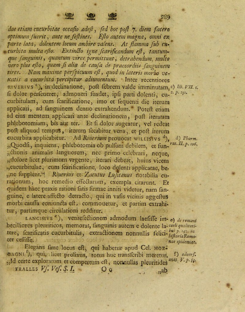 optimum fuerit ^ ante ne fe fime s. Ejlo autem magna, omni ex parte lata, dolentem locum ambire valens. At flamma fub cu*^ curhita multa efio. ExtinBo igne/cariflcandum efi, tantum-^ que fanguints^ quantum vires fermittunt, detrahendum^ mutto vero plus efto, quam fi alia de caufa de praecordiis' fanguinem ' tires. Nam maxime perfpicuum eft, quod in lateris morbo ve^ xatis a cucurbita percipitur adiumentum. ' Inter recentiores iiiVERivs in declinatione, poft febrem valde imminutam,c) Ub. vn. r, ft dolor perieueret, admoueri fuadet, ipfi parti dolenti, • curbitulam, cum fcarifiGatione, imo et fequenti die icerutn applicari, ad fanguinem denno extrahendum.* Poteft etiam ad eius mentem applicari ante declinationem, poft iteratam phlebotomiam, bis aut ter^ Et fi dolor augeatur, vel redeat poft aliquod tempuS, iterurri fecabirur vena, et poft iterum cucurbita applicabitur. Ad Kiueriwn prouocat willis^vs Phurm. 5,Quodfi, inquiens, phlebotomia ob pulfiim debilem, et fun-^'’^*'^'^* „<ftionis animalis languorem, nec primo celebrari, neque, jjdolore licet plurimum vrgente, iterari debeat, huius vicem ,,cucurbitulae, cum fcarificatione, loco dolenti applicatae, be- 5,ne fupplent.^^ Khierius et Zaeutus Lufumms iloiabilia cu- ra^onum, hoc remedio effeflarum, exempla citarunt. Et quidem haec praxis rationi fatis firmae inniti videtur, nam /an- guine, e latere affedlo detra<fto, qui in vafis vicinis aggeftus morbi caufia eoniundfa eft, commonetur, et partim extrahi- tur, partimque circulationi redditur, LANcisfvs^), venaefedlionem admodum laefifie im-e) deremmii becilliores pleuriticos, memorat, /anguinis autem e dolente la- tere, fcarificatis cucurbitulis, extraciionem nonnullis ter cefli/Ie. epidfmiac. Elegans fane locus eft, qui habetur apud Cei. Mor- gagni ), qui, licet prolixus, totus huc transferibi meretur, aduerf. ,Id certe exploratum et compertum eft, noniiullas pleuritides^' 5) TRALLES Vf. Vef. L Oo ** i