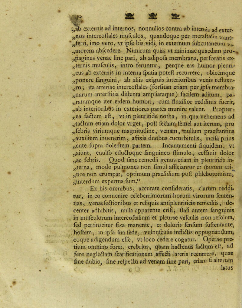 externis ad internos, nonnullos contra ab internis ad exter- „nos intercoftales mnrculos, quandoque per metaftarm irans- *,,ferri, imo vero, yt ipfe bis vidi, in externum fubcutaneum tn- „morem abfcedere. Nimirum quia, vt minimae quaedam pro- ,,pagines venae fine pari, ab adipofa membrana, perforatis ex- „iernis mufculis, intro feruntur, perque eas humor pleuri- „cus ab externis in interna fpaila poteft recurrere, obicemque „ponere fanguini, ab aliis exiguis interioribus venis refluxu- „ro; ita arteriae intercoftales (forfitan etiam per jpfa membra- „narum interftitia diftenta ampliataque) facilem aditum, pa- „ratumque iter eidem humori, cum fluxilior redditus fuerit, „ab interioribus in exteriores partes munire valent. Propter- „ea fa£lum efl:, vt in pleuritide notha, in qua vehemens ad „ta£lum etiam dolor vrget, poft fe£l:am.femel aut iterum, pro „febris viriumque magnitudine, venam, •nullum praeflantius „auxilium inuenerim, affixis duobus cucurbitulis, incifa prius „cute fupra dolentem partem. Incantamenti fiquidem, vt „aiunt, euulfb edufioque fanguineo ftimulo, ceffiuiit dolor „ac febris. Quod fane remedii genus etiam in pleuritide in- „terna, modo pulmones non fimul afficiantur et /putum cri-^ „tice non erumpat, optimum praefidium poft phlebotomiam, „interdum expertus fum.“ , Ex his omnibus, accurate confideratis, clarum reddi- tur, in eo conuenire celeberrimorum horum virorum fenten- tias, venaefeifhonibus et reliquis antipleuriticis remediis, de- center adhibitis, nulla apparente crifi, ftafi autem fanguinis in mufculorum intercoftalium et pleurae vafculis non refoluta, fed pertinaciter fixa manente, et doloris fenflim fuftentante, ,hoftem, in ipfa fua fede, vulnufculis infliflis oppugnandum, eoque adigendum effe, vt loco cedere cogatur. Operae pre- tium omnino foret, crebrtus;, quam ha<flenus faftum eft, ad fere neg1e6Iam fcarificationem ^affedli lateris recurrere, quae fine dubio, fine refpedu ad venam fine pari, etiam fi alterum latus V.