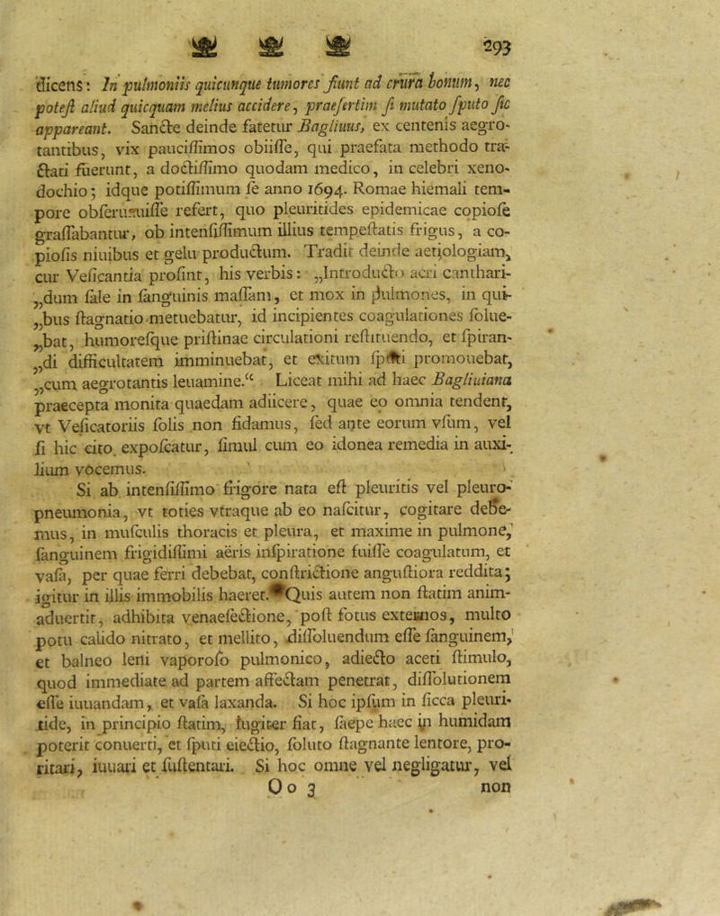 'dicens; In putmoniis quicunqiie tumores Jiunt ad mira hontim ^ nec potejl aliud quicquam melius accidere^ praefertim fi mutato/puto fic appareant. Sancte deinde fatetur Bagliuus, ex centenis aegro* tantibus, vix pauciffimos obiifTe, qui praefata methodo tra^ ftati fuerunt, a docfi/Iimo quodam medico, in celebri xeno- dochio; idque potiflimum fe anno 1694. Romae hiemali tem- pore obferu??uiffe refert, quo pleuritides epidemicae copiofe graflabantiu*, ob intenMmum illius temp.eftatis frigus, a co- piolis niuibus et gelu productum. Tradit deinde aetiologiam^ cur Veficantia profmt, his verbis: „Introdu£to acri canthari- „dum lale in fanguinis malTam, et mox in itulmones, in qui- „bus ftagnatio metuebatur, id incipientes coagulationes folue- ^bat, humorefque priftinae circulationi reflituendo, et fpiran- 5,di difficultatem imminuebat, et exitum fp(ti promonebat, „cum aegrotantis leuamine/‘ Liceat mihi ad haec Bagliuiana praecepta monita quaedam adiicere, quae eo omnia tendent, Vt Veficatoriis folis non fidamus, fed apte eorum vfum, vel fi hic cito, expofcatur, fimul cimi eo idonea remedia in auxi- lium vOcemus. Si ab intenfiffimo frigore nata efi pleuritis vel pleurch pneumonia, vt toties vtraque ab eo nafcitur, cogitare debe- mus, in mufculis thoracis et pleura, et maxime in pulmone,'' fanguinem frigidiffimi aeris inipiratione fuiffe coagulatum, et vala, per quae ferri debebat, conftrictione anguftiora reddita; igitur in illis immobilis haeret.^Quis autem non ftatim anim- aduertif, adhibita venaeledione, pofi: fotus exteanos, multo potu calido nitrato, et mellito, ffilfoluendum efle fanguinem,’ €t balneo leni vaporofo pulmonico, adieflo aceti fiimulo, quod immediate ad partem affe£lam penetrat, difiblutionem efie iuuandam, et vala laxanda. Si hoc ipfum in ficca pleuri- tide, in principio ftatim, lugiter fiat, faepe hiiec yi huniidam poterit conuerti, et Iputi eie(ftio, foluto ftagnante lentore, pro- ritai-i, iuuaii et fuftentaii Si hoc omne vel negligatiu’, vel Oo 3 non