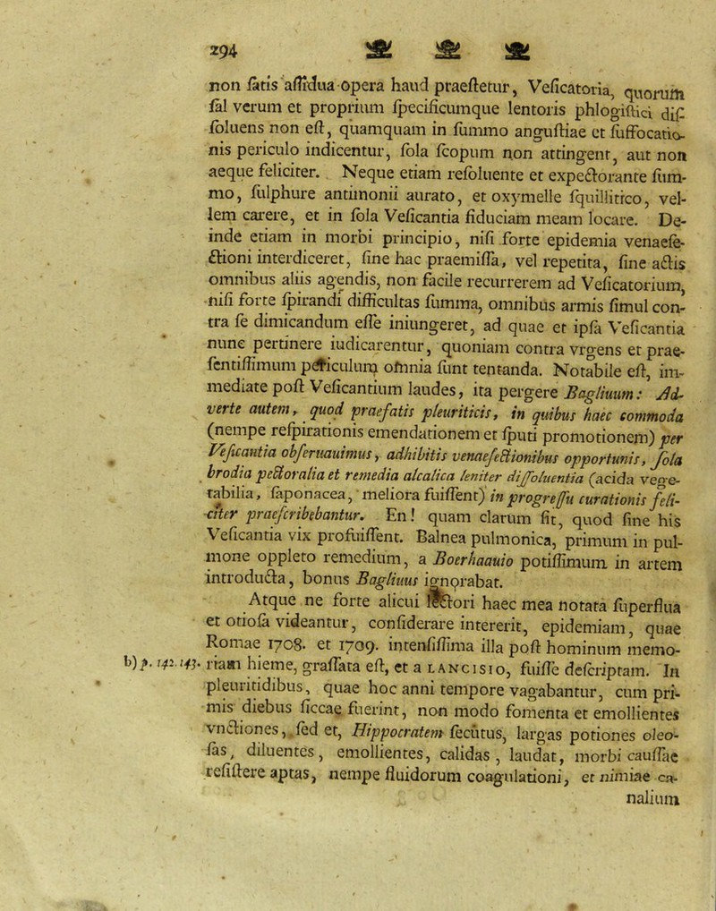 non fatis afndua-opera haud praeftetur, Veficatoria, qi^onim fal verum et proprium fpecificumque lentoris phlogiftici dil^ fbluens non eft, quamquam in fummo anguftiae et fuffbcatio- nis periculo indicentur, fbla Icopum non attingent, aut non aeque feliciter. Neque etiam refbluente et expe£l:orante fiim- - . nio, fulphure antiinonii aurato, et oxymelle fquillitrco, vel- lem carere, et in fbla Veficantia fiduciam meam locare. De- inde etiam in morbi principio, nifi .forte epidemia venaefe- ftioni interdiceret, fine hac praemiffa, vel repetita, fine adis omnibus aliis agendis, non facile recurrerem ad Veficatorium -nifi forte fpirandi difficultas fumma, omnibus armis fimul con- tra fe dimicandum efle iniungeret, ad quae et ipfa Veficantia ' nunc peitineie iudicarentur, quoniam contra vrgens et prae- fcntiffimum p^iculuna ofnnia funt tentanda. NorS^ile eff, im- mediate pofi Veficantium laudes j ita pergere So-gliuutn .* verte autem y quod praefatis pleuriticis y in quibus haec commoda (nempe refpiiationis emendationem et fputi promotionem) per Vef%cantia obferuauimus y adhibitis venaefeBionibus opportunis, Jola _ brodia peBoraliaet remedia alcatica leniter dijfoluentia (acida veo-e- rabilia, faponacea, ’ meliora fuiffent)' in progrejfu curationis feli- citer praeferibebantur. En! quam clarum fit, quod fine his Veficantia vix profriiffent. Balnea pulmonica, primum in pul- mone oppleto remedium, a Boerhaauio potiffimum in artem introduda, bonus Bagliuus i^qrabat. Atque ne forte alicui fe:ori haec mea notata fuperfliia et otiofa videantur, confiderare intererit, epidemiam, quae Romae 1708- et 1709- intenfiffima illa pofi: hominum memo- b)^, 14^.14.^. liaai hieme, graflata efi, et a lanci sio, fuifle deferiptam. In pleuritidibus, quae hoc anni tempore vagabantur, cum pri- mis diebus ficcae fuerint, non modo fomenta et emollientes ' vndiones, fed et, Hippocratem feciitus, largas potiones oleo- fas, diluentes, emollientes, calidas, laudat, morbi caufiac refidere aptasj nempe fluidorum coagulationi, et nimiae naliuin