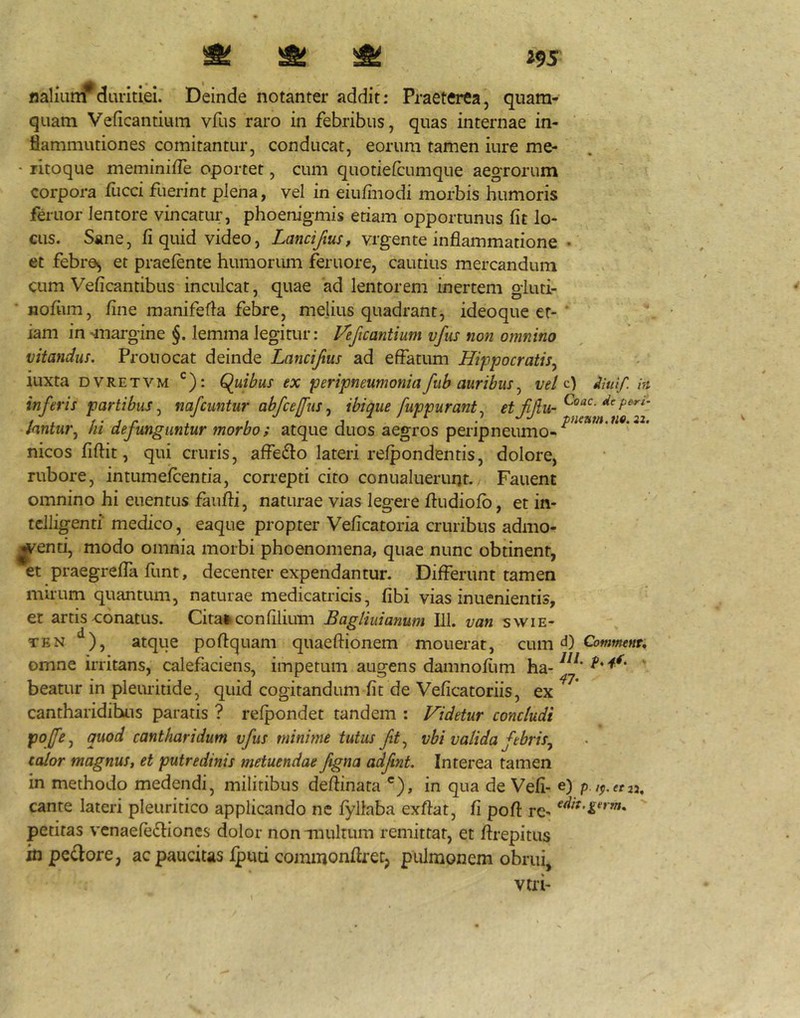 ^ ^ ^ i9S naliunr duritiei. Deinde notanter addit: Praeterea, quam- quam Veficantium vfus raro in febribus, quas internae in- flammationes comitantur, conducat, eorum tamen iure me- ■ litoque meminifle oportet, cum quotiefcumque aegrorum corpora fucci fuerint plena, vel in eiulinodi morbis humoris feriior lentore vincatur, phoenigmis etiam opportunus fit lo- cus. Sane, fi quid video, Lancifius, vrgente inflammatione • et febre^ et praelente humoriun feruore, cautius mercandum cum Veficantibus inculcat, quae 'ad lentorem inertem giuti- nofiim, fine manifefla febre, melius quadrant, ideoque er- ' iam in -margine §. lemma legitur: Veficantium vfus non omnino vitandus. Prouocat deinde Lanciftus ad effatum Hippocratis^ luxta DVRETVM Q^uibus ex peripneumoniafiib auribus^ veldiuif in inferis partibus., nafcuntur abfcejfus^ ibique fuppurant., Jantuf\ m dejunguntur morbo i atque duos aegros peripneumo- nicos fiftit, qui cruris, affeiffo lateri relpondentis, dolore, rubore, intumelcentia, correpti cito conualueruqt./ Fauent omnino hi euentus fauffi, naturae vias legere fludiolb, et in- tclligenti' medico, eaque propter Veficatoria cruribus admo- l^enti, modo omnia morbi phoenomena, quae nunc obtinent, et praegrelTa fimt, decenter expendantur. Differunt tamen mirum quantum, naturae medicatricis, fibi vias inuenientis, et artis conatus. Citai^ confiliuin Baglmanum 111. van swie- TEN ‘^), atque poffquam quaeftionem mouerat, Q\.\mCommenu omne irritans, calefaciens, impetum augens damnofiim ha- beatur in plemitide, quid cogitandum fit de Veficatoriis, ex cantharidibus paratis ? relpondet tandem : Videtur concludi pojfe.^ quod cantharidum vfus minime tutus fit^ vbi valida febris.^ calor magnuSt et putredinis metuendae figna adfnt. Interea tamen in methodo medendi, militibus deftinata *), in qua de Vefi- e) p.t^.etu, cante lateri pleuritico applicando ne fyliaba exftat, fi poft rc- petitas vcnaefedioncs dolor non Tuultum remittat, et ftrepitus in pe£lore, ac paucitas Iputi commonflretj pulmonem obrui, vtri-