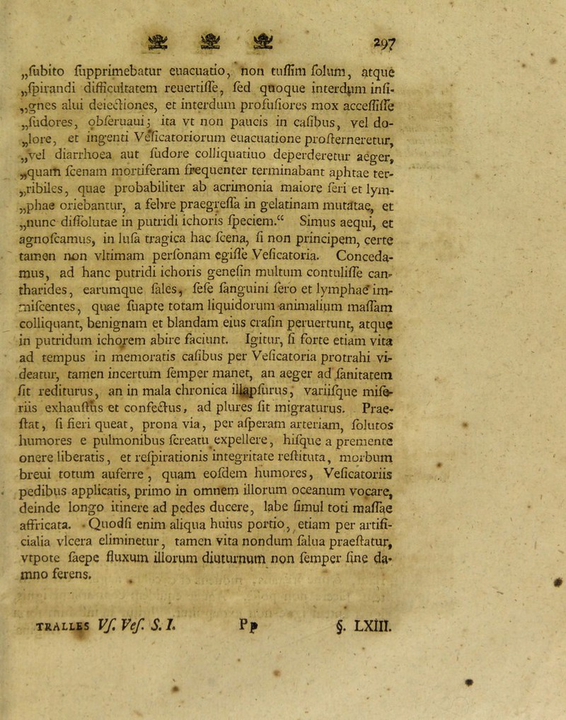 I I » ^ . 297 jjfubito flipprimebatur euaciiado, non tiiffim folum, atque „fpirandi difficultatem reuertiffie, ffid quoque interd^mi infi- ,,gnes alui deiecliones, et interdum profufiores mox acceffiffie j/udores, qbferuauij ita vt non paucis in cafibus, vel do- „lore, et ingenti Veificatoriorum euacuatione pro demeretur, „vei diarrhoea aut ffidore colliquatiuo deperderetur aeger, „quam fcenam mortiferam frequenter terminabant aphtae ter- „ribiles, quae probabiliter ab acrimonia maiore feri et lym- „phae oriebantur, a fe])re praegrefTa in gelatinam mutjJtae, et „nunc didbliitae in putiidi ichoris fpeciem/‘ Simus aequi, et agnofcamus, in lula tragica hac fcena, fi non principem, certe tamen non virimam perfbnam cgiffie Veficatoria. Conceda- mus, ad hanc putridi ichoris genefin multum contulifTe cam tharides, earumque fales, fefe fanguini fero et lymphad im- rnifcentes, quiae fuapte totam liquidorum animalium maffam colliquant, benignam et blandam eius crafin peruertunt, atque in putridum icho^em abire faciunt. Igitur, fi forte etiam vita ad tempus in memoratis cafibus per Veficatoria protrahi vi- deatur, tamen incertum femper maner, an aeger ad .fanitatein fit rediturus, an in mala chronica ilj^flirus, variifque mifV riis exhauftus et confe£Ius, ad plures fit migraturus. Prae- dat, fi fieri queat, prona via, per afperam arteriam, fblutos humores e pulmonibus fcreatu^ expellere, hifque a premente onere liberatis, et refpirationis integritate reftituta, morbum breui totum auferre, quam eofdem humores, Veficatoriis . pedibus applicatis, primo in omnem illorum oceanum vocare, deinde longo itinere ad pedes ducere, labe fimul toti mafiae affricata. Quodfi enim aliqua huius poitio, etiam per artifi- cialia vlcera eliminetur, tamen vita nondum falua praeftatur, vtpote faepe fluxum illorum diuturnum non femper fine da* mno ferens. pp TRALLES y/l Vef. S, L §. LXill.