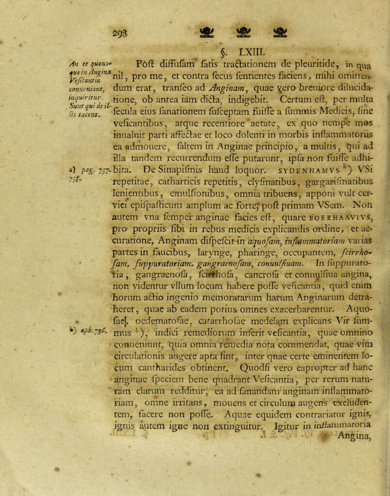 Ah et/juous* diffufam fatis tra£lationem de pleuritide, in qua y pro me,, et contra fecus fentientes faciens, mihi omitten- conneniant,. dum erat, tranfeo ad Anginamy quae ^^ero breuiore dilucida- l antea iam di£fa, indigebit. Certum eft, per multa UsuLm. ^ fecula eius fanationem fufceptam fuiffe a funimis Medicis, (ine veficantibus, atque recentrore aerate, ex quo nempe mos mualuit parti afFe6i:ae et loco dolenti in morbis inflammatoriis ea admonere, faltem in Anginae principio, a multis, qui ad illa tandem recurrendum effe putaiamr, ipfa non fuiffe adhi- pagr 7S7-h']X.2i. De Sinapifinis haud loquor, sydenhamvs VSi repetitae, catharticis repetitis, clyffnatibus, gargarifinatibus lenientibus, emulfionibus, omnia tribuens, apponi vult cer- vici epifpafticum amplum ac fortej^ pofl: primam VSem. Non autem vna fempef anginae facies eft, quare boerhaXvivs, pro propriis fibi in rebus medicis explicandis oixline, ’ et ac- curatione, Anginam difpefcit m aquofamy mjlammatoriam varias partes in faucibus, larynge, pharinge, occupantem, fcirrho^ ' fdm, fuppuraforiam, gangraenofctmy canuulftuof}!.. In fijppuraro- tia, gangi-aenofa, fcirrhofa, cancrofa et conuulfiua angina, non videntur vllum loqum habere pofTe veficantia, quid enim fiorum adfio ingenio memoratarum harum Anginarum detra- heret, quae ab eadem potius omnes exacerbarentur. Aquo- faej, oedematofae, cararrhofae medelam explicans Vir fum- nius ^), indici remediorum inferit veficantia, quae omnino conueniunt, ‘quia omnia remedia nota commendat, quae vini circulationis augere apta fint, inter quae certe eminentem lo- cum cantharides obtinent. Quodfi vero eaproprer ad hanc anginae fpeeiem bene quadrant Veficantia , per rerum natu- ram clarum redditur, ea ad fanandam' anguinam inflammato- riam, omne irritans, mouens et circulum augens excluden- tem, facere non pofTe. Aquae equidem contrariatur ignis, ignis autem igne non cxtinguitur. Igitur in infianimaroria - . - . f Angina,