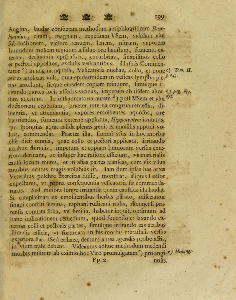 Angina, laudat conliietam methodum antiphlogifticam haaiiius, citam, magnam, repetitam VSem, yalidam alui fubduftionem, vicium tenuem, lenem, nitrum;, vaporem humidum mollem tepidam affiduo ore hauftum, fomenta ex- terna , deriuaiicia epilpaftica,, cucurbitas, finapillnos collo et pectori appofitos, exclulis velicantibus. Illuftris Commen- tator in angina aquola, Veficatoria nuchae, collo, et pone c) Tow. i/, aures applicari vult, quia epidermidem in veficas lympha ple-^' nas attollunt, licque eiusdem copiam minuunt, fimulque ir- ritando partes locis affeclis vicinas, impetum ab iildem alior- (jj, fum auertunt. In inflammatoria autem ‘^) pofl: VSem et alui'^^^’ du61:ionem repetitam, praeter interna congrua remedia, di- luentia, et attenuantia, vapores emollientes aquolbs, ore hauriendos, fomenta externe applicata, Hippocratem imitatus, qui fpongias aqua calida plenas genis et maxillis apponi vo- luit, commendat. Praeter illa, fimmi vfus in hoc morbo efle dicit omnia, quae collo et pediori applicata, irritando acribus ftimulis, impetum et copiam humorum verfiis exte- riora deriuant, ac infitper hac ratione efficiunt, vt-materialis caufa locum mutet, et in alias partes minfeat, cum vix vllus morbus acutus magis volubilis fit. lam dum ipfas has artes Veteribus pulchre exercitas fuifle, monftrat, aliquis Leclor expe^laiet, vt .prona conlequentia veficatoria fit commenda- turus. Sed midora longe irritantia quam cauftica illa laudat Si cataplafinati ex emollientibus herbis parato, milceantur finapi contriti femina, raphani ruflicani radix, ranunculi pra- tenfis contrita folia, vel fimilia, habetur inquit, optimum ad - hanc indicationem reitiedium, quod fouendo et laxando ex- ternas colli et pe£loris paites , fimulque irritando eas acribus fdmulis efficit, vt fortunata in his morbis metaftafis verfiis exteriora fiat. 'i Sed et haec, demum antea agendis probe atlis, in vfiim trahi debent. Videamus adhuc methodum medendi morbis militum ab eximio hoc Viro promulgatam'^) pro angi-Hulvngs- P p 2 nofis.