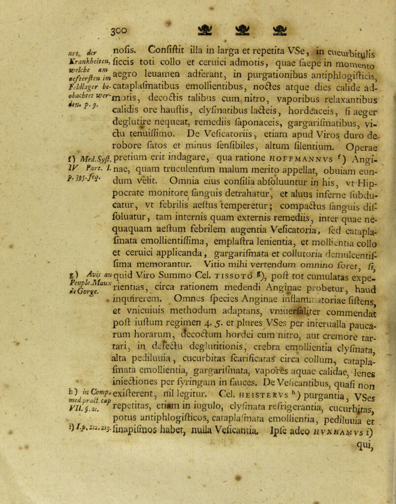 at yt, iit nofis. Confiftit illa in larga et repetita VSe, in cucurbitulis Krankhehen,{;iQQis toti collo et ceruici admotis, quae iaepe in momento 7efnrften’L^^o^^ leiiamen adferant, in purgationibus antiphlogifbcis, feldlager cataplafinatibus emollientibus, nod^es atque dies calide ad- decoais talibus cum nitro, vaporibus relaxantibus calidis ore hauftis, clyfinacibus labeis, hordeaceis, fi aeger deglurire nequeat, remediis laponaceis, gargarifinatibus, vi- du tenuiffimo. De Veficatoriis, etiam apud Viros duro de robore fatos et minus fenfibiles, altum filentium. Operae f) pretium erit indagare, qua ratione hoffmannvs Angi- IV Fart. I. nae, quam truculentum malum merito appellat, obuiam enn- h3$yM- dum vHit. Omnia eius confilia abfoiuuntur in his, vt Hip- pocrate monitore fanguis detrahatur, et aluus inferne fubdu- catur, vt febrilis aeftus temperetur; compadlus languis dil- fbluatur, tam internis quam externis remediis, inter quae ne- quaquam aeftum febrilem augentia Veficatoria, fed catapla- fmata emollientiffima, emplaftra lenientia, et mollientia collo et ceruici applicanda, gargarifmata et collutoria demulcentif fima memorantur. Vitio mihi vertendum omnino foret G g) Avi/! attquid Viro Summo Cei. tissoto pofi tot cumulatas expe- ^^^J^“'^rientias, circa rationem medendi Anginae probetur, haud . inquirerem. Omnes fpecies Anginae inflaniivatoriae fiftens et vnicuiuis methodum adaptans, vniuerlali.ter commendat pofi: iufium regimen 4.5. et plures VSes per interualla pauca- rum horarum, cfccodlum hordei cum nitro, aut cremore tar- tari, in defedlu deglutitionis, crebra emollientia clyfmata alta pediluuia, cucurbitas fcarificataS circa collum, catapla- fmata emollientia, gargarifinata, vapores aquae calidae, • lenes iniecliones perfyringam in fauces. De Veficantibus, quafi non IL rSrr 5 legitur. Cei. heisterVs*’) purgantia, VSes efiwii in iugulo, dylinata refrigerantia, cucurbitas, potus antiphlogifiicos, caraplainata emollientia, pediluuia et habet, nulla Veficanda. Ipfc adeo hyxhamvs i) qui, N