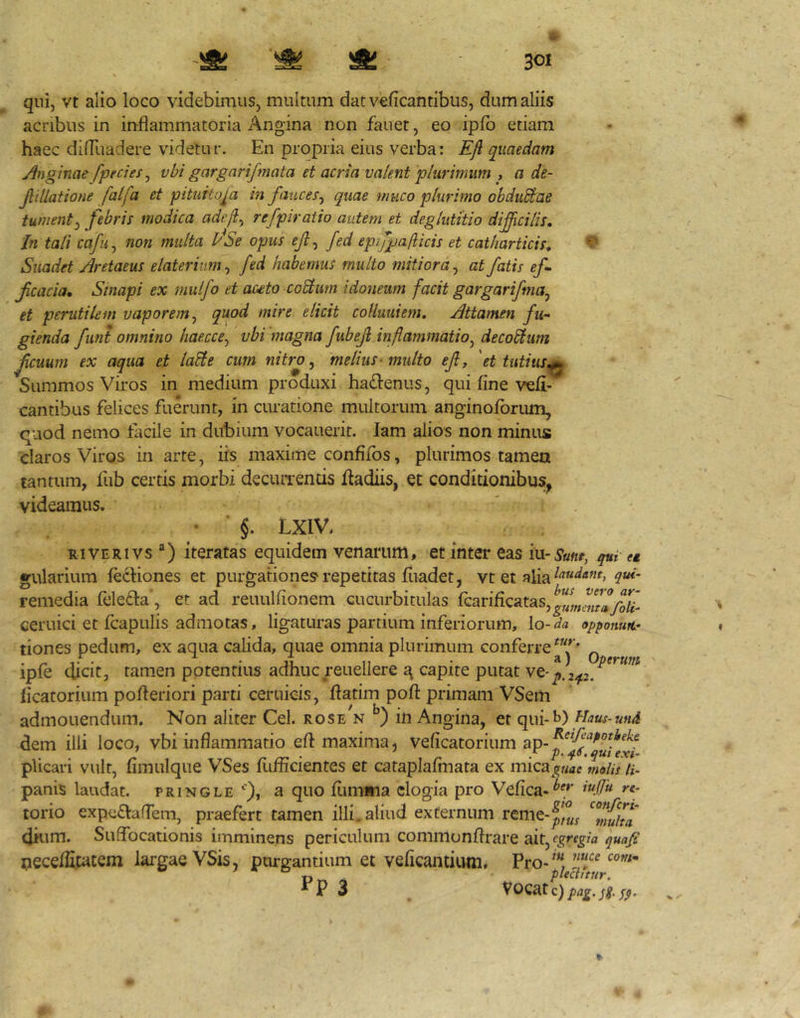 qui, vt alio loco videbimus, multum datveficantibus, dum aliis acribus in inflammatoria Angina non fauet, eo ipfb etiam haec dilTuadere videtur. En propria eius verba: EJl quaedam Anginae fpecies ^ vbi gargarifmata et acria valent plurimum , a de- Jlillatione falfa et pituitosa in fauces^ quae muco plurimo obduSlae tument^ febris modica adejl^ refpiratio autem et deglutitio dificilis. In tali cafu^ non multa PSe opus ejl^ fed epifpafiicis et catharticis. Suadet Aretaeus elaterium^ fed habemus multo mitiora^ at fatis ef fcacia. Sinapi ex rnulfo et auto coEturn idoneum facit gargarifma^ et perutilem vaporem^ quod mire elicit coHuuiem, Attamen fu-- gienda funt omnino haecce^ vbi magna fubejl inflammatio^ decorum fcuum ex aqua et la^e cum nitro ^ melius-multo ejly 'et tutius^ Summos Viros in medium produxi ha^lenus, qui fine vefi- cantibus felices fuerunt, in curatione multorum anginoforum, quod nemo facile in dubium vocauerit. lam alios non minus claros Viros in arte, iis maxime confifos, plurimos tamen tantum, fub certis morbi decuiTends iladiis, et conditionibuSj^ videamus. • ’ §. LXIV. RiVERivs ) iteratas equidem venarum, et inter eas iu-5*««f, et gularium fecHones et purgationes repetitas fiiadet, vt et alia remedia feledla', et ad reuulfionem cucurbitulas fGarificatas,^“J„,,^,^7y?^-' ceruici et fcapulis admotas, ligaturas partium inferiorum, lo-^/« opponutt' tiones pedum, ex aqua calida, quae omnia plurimum conferre„ ipfe dicit, tamen potentius adhuc reuellere ^ capite putat ve-j,. ficatorium pofleriori parti ceruicis, flatim pofl: primani VSeiii admonendum. Non aliter Cei. roseV in Angina, et qui- dem illi loco, vbi inflammatio eft maxima, veficatorium plicari vult, fimulque VSes fi-ifficientes et cataplafmata ex mica^^«ae molis U- panis laudat, pringle a quo fiimina elogia pro Vefica-^7 torio expciSVaflem, praefert tamen illi, aliud externum ^7nuha dkim. Suffocationis imminens periculum comniunflrare ait, nece/fiwtem largae VSis, purgantium et veficantium. Pro-^