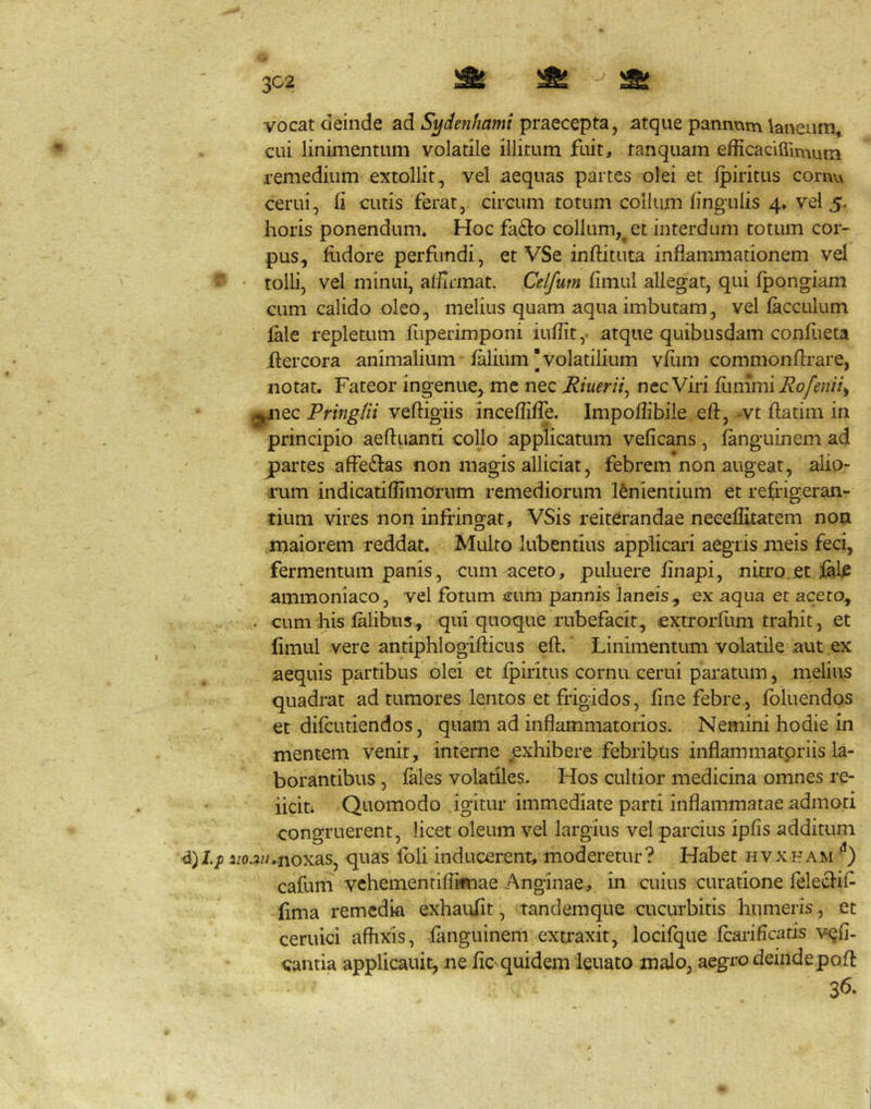 ZC2 ' a» ^ - a; vocat deinde ad praecepta, atque pannum laneum, cui linimentum volatile illitum fuit, tanquam efficaciffimum remedium extollit, vel aequas partes olei et Ipiritus cornu cerui, (i cutis ferat, circum totum collum lingulis 4» vel 5. horis ponendum. Hoc fa£l:o collum,^ et interdum totum cor- pus, litdore perfundi, et VSe inftituta inflammationem vel ^ tolli, vel minui, afllrmat. Celfum limul allegat, qui Ipongiam cum calido oleo, melius quam aqua imbutam, vel lacculum lale repletum fuperimponi iuflit,. atque quibusdam conliieta Xlercora animalium lalium |volatilium vfum commonflrare, notat. Fateor ingenue, me nec Riuerii^ nec Viri Rofenii^ ^lec Pringtii veftigiis inceflilTe. Impoflibile eft, -vt ftatim in principio aeftuanti collo applicatum velicans , languinem ad partes afFe61:as non magis alliciat, febrem non augeat, alio- rum indicatiflimorum remediorum lenientium et refrigeran- tium vires non infringat, VSis reiterandae neceflitatem noa maiorem reddat. Multo lubentius applicari aegris meis feci, fermentum panis, cum aceto, puluere flnapi, nitro.et iale ammoniaco, vel fotum cum pannis laneis, ex aqua et aceto, w . cum his lalibus, qui quoque rubefacit, cxtrorllim trahit, et limul vere antiphlogifticus eft.' Linimentum volatile aut ex 5 . ^. aequis partibus olei et Ipiritus cornu cerni pai’atum, melius quadrat ad tumores lentos et frigidos, fine febre, fbluendos et difcutiendos, quam ad inflammatorios. Nemini hodie in mentem venit, interne ^exhibere febribtis inflammatoriis la- borantibus , fales volatiles. Hos cultior medicina omnes re- iiciti Quomodo igitur immediate parti inflammatae admoti congruerent, licet oleum vel largius vel parcius ipfis additum 2;o.3;/.noxas, quas foli inducerent, moderetur? Habet hvxham **) cafuni vchemenriflifnae Anginae, in cuius curatione felecfif lima remedia exhaulit, tandemque cucurbitis humeris, et ceruici affixis, fanguinem extraxit, locifque fcariffcatis v^fi. cantia applicauit, ne liC'quidem leuato malo, aegro deindepoft 36.