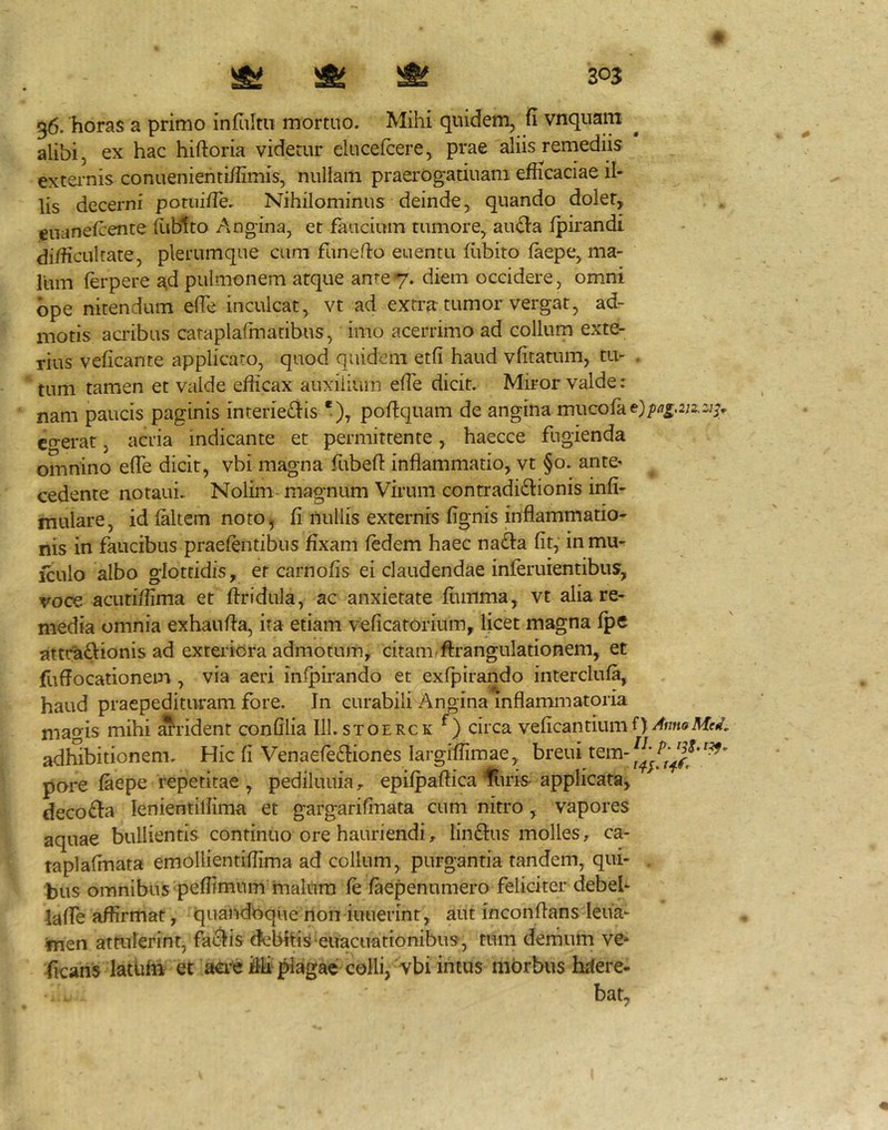 Si ^ ^ 203 36. horas a primo infultu mortuo. Mihi quidem, fi vnquam alibi, ex hac hiftoria videtur clucefcere^ prae aliis remediis exteiTiis conueniehti/iimis, nullam praerogatiuani efficaciae il- lis decerni poruifie. Nihilominus deinde, quando doler, eiianefcente fiiblto Angina, et faucium tumore, au<^a fpirandt difficultate, plerumque cum funefto euentu fiibito faepe, ma- lum ferpere J^d pulmonem atque ante7. diem occidere, omni ope nitendum efie inculcat, vt ad extra tumor vergar, ad- motis acribus cataplafmatibus, imo acerrimo ad collum exte- rius veficante applicaro, quod quidem etfi haud vfitatum, tu- . tum tamen et valde efficax auxilium efie dicit. Miror valde: nam paucis paginis interieris *), pofiquam de angina mucofae}/)fl5.2U2;> cgei-at, acria indicante et permittente, haecce fugienda omnino efie dicit, vbi magna fubefl: inflammatio, vt §0. ante* cedente notaui. Nolim magnum Virum contradictionis infi- mulare, id faltem noto, fi nullis externis fignis inflammatio- nis in faucibus praefentibus fixam fedem haec naCta fit, in mu- iculo albo glottidis, er carnofis ei claudendae inferuientibus, voce acutiffima et ftridula, ac anxietate flimma, vt alia re- media omnia exhaufla, ita etiam veficatorium, licet magna fpe attractionis ad exteriora admotum, citanifftrangulationem, et fuffocationem, via aeri infpirando et exfpirando interclufa, haud praepedituram fore. In curabili Angina inflammatoria magis mihi ^rident confilia III.stoerck circa veficantiumf)/f>m(iifW<ri4 adhibitionem. Hic fi VenaefeCtiones largifiimae,. breui tem- pare faepe repetitae , pediluuia, epifpaflica %ris applicata, decoCta lenientiliima et gargarifinata cum nitro , vapores aquae bullientis continuo ore hauriendi, linCtus molles , ca- taplafmata emollientifiima ad collum, purgantia tandem, qui- hus omnibus peffimnm malum fe faepenumero feliciter debel- iaflTe affirmat, quandoque non iiuierint, aut inconflans lena- ^en atailerint, factis dkibitis euacuationibus, tum demum ve» ficans lathhi et M'j^agae colli,-vbi intus morbus hifere. bat,