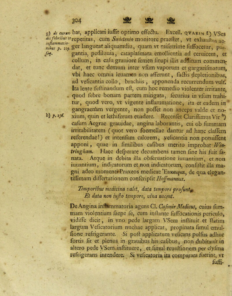 1 3^4 M M g) de euy*n hai\ applicari iu/lit optimo effe£iu, Excell. qvab.i'^ e) VSes disfel>ril>u!etj.QpQi[^^^ CuiB Swietemo monitorc praaftet, vt exhauftus -if» ■nibus p. langueat aliquamdiu, quam vt miierrime fuffocetur, puv, y^. gantia, pediiuuia, cataplafmata emollientia ad ceruicem, et eollum, in eafu grauiore femen finapi illis acWitum commen- dat, et tunc demum inter yfuin vaporum et gargarifmatum, vbi haec omnia leuamcn non afferunt, fadlis depletionibus» ad veficantia collo, brachiis , apponenda recurrendum vult'. Ita lente fefhnandum eft, cum hoc remedio violenter irritante, . quod febre bonam partem mitigata, fecurius in vfum trahi- tur, quod vero, vt vigente inflammatione, ita et eadem in gangraenUm vergente, non poffet non anceps valde et no- h) p.ijC xium, quin et lethiferum euadere. Recenfet ClariffimusVir cafum Aegrae grauidae, angina laborantis, cui ob fiimmam irritabilitatem (quot vero foemellae dantur ^ad hanc claffem referendae!) et intenfiim calorem, veficantia non potuifTenc apponi, quae • in fimilibus cafibus merito improbat tringham. Haec defperate decumbens tamen fine his fuit la- nata. Atque in debita illa obferuatione iuiiantium, Qt non iuuantium, indicatorum Ct non indicatorum, confiffit illa ma- ' gni adeo momenti*Praxeos medicae de qua elegan- tiffimam differtationem confcripfit Bof mannum. Temporibus medicina valet^ data tempore profunt^ Et data non iujlo tempore.) vina nocent. De Angina inflammatoria agens Cl. Cafimir Medicusy cuius fiim- mam violentiam faepe fe, cum inflante fiiffbcationis periculo, vidilfe dicit, in vno pede lai’gam VSem inflituit. et Iflatim largum Veficatorium nuchae applicat, propinata fimul emul- ‘ fione refrigerante. Si pofl applicatum veficans pulfiis adhuc fortis fit et plenus in grauibus his cafibus, non dubitauit in altero pede VSem.inflituere, et fimul reuulfionem per c/yfma refrigerans intendere. Si veficatoria ita comparata fuerint, vc fujffi-