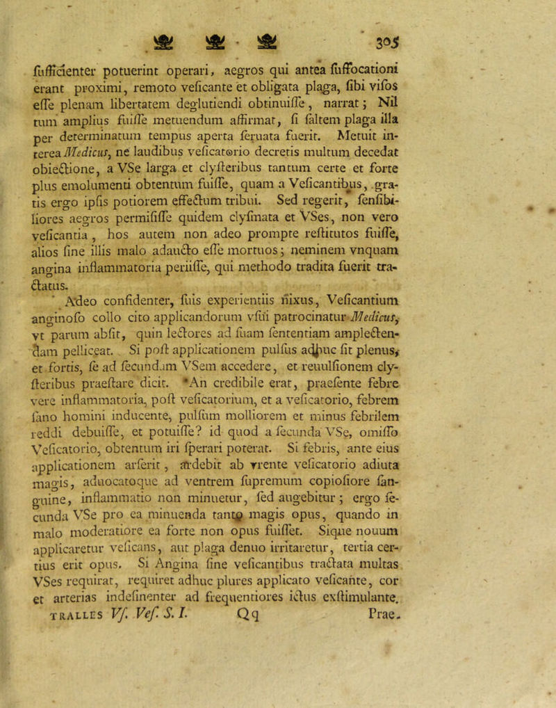 fuffidenter potuerint operari, aegros qui antea fiiffocationi erant proximi, remoto veficante et obligata plagia, fibi vifbs elTe plenam libertatem deglutiendi obtinuifTe , narrat; Nil tum amplius fui/Te metuendum affirmat, fi (altem plaga illa per determinatum tempus aperta (eruata fuerit. Metuit in- terea ne laudibus veficatorio decretis multum decedat obiedione, a VSe larga et clyfieribus tantum certe et forte plus emolumenti obtentum fuiffe, quam a VeficantitHis, .gra- tis ergo ipfis potiorem effediim tribui. Sed regerit, fenfibi- liores aegros permififfe quidem clyfmata et VSes, non vero veficantia , hos autem non adeo prompte reftitutos fuilTe, alios fine illis malo adaudo elTe mortuos; neminem vnquam angina inflammatoria periilTe, qui methodo tradita fuerit tra- datus. * A*deo confidenter, fuis experientiis nixus, Veficantium anginofo collo cito applicandorum vfiii patrocinatur Medicus^ vt parum abfit, quin ledores ad fuam (ententiam ampleden- ’-^am pelliceat. Si pofl applicationem pulfus ac^rne fit plenus,- et.fortis, (e ad fecundam VSem accedere, et reuulfionem cly- fleribus praeftare dicit. *Ah credibile erat, praefente febre vere inflammatoria, pofl veficatorium, et a veficatorio, febrem lano homini inducente, pulfiim molliorem et minus febrilem reddi debuiffe, et potuiffe? id quod a fecunda VSe, omifTo Veficatorio, obtentum iri fperari poterat. Si febris, ante eius applicationem arferit, ardebit ab rrente veficatorio adiuta magis, aduocatoque ad ventrem fupremum copiofiore (an- guine, inflammatio non minuetur, (ed augebitur ; ergo (e- cunda VSe pro ea minuenda rant^? magis opus, quando in malo moderatiore ea forte non opus fluflet. Sique nouum applicaretur veficans, aut plaga denuo irritaretur, tertia cer- tius erit opus. Si Angina fine veficantibus tradata multas VSes requirat, requiret adhuc plures applicaro veficante, cor et arterias indefinenter ad frequentiores idus exftimulante. TRALLES Vf, Vef.S.L Qq Prae-