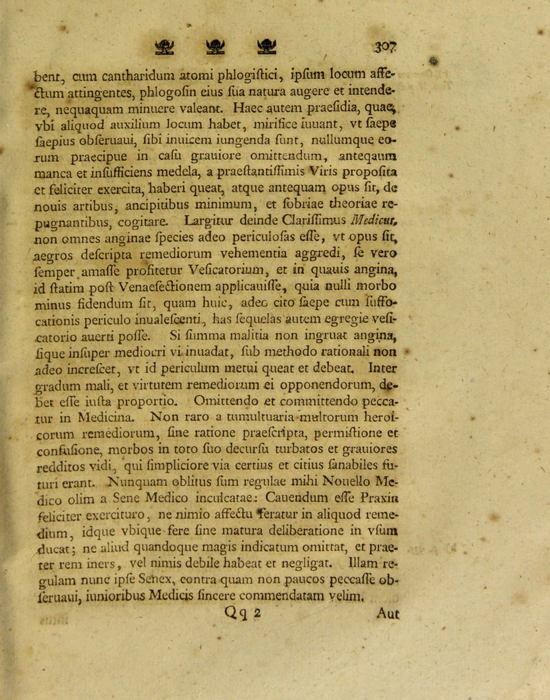 cum canthaiidum atomi phlogiftici, ipfiim looum affc- attingentes, phlogofin eius flia natura augere et intende- re, nequaquam minuere valeant. Haec autem praefidia, quae^ vbi aliquod auxilium Jocum babet, mmfice iuuant, vt faeps {hepius obJeruaui, fibi inukem iimgenda funt, nullumque eo- rum praecipue in cafii grauiore omittendum, anteqaura manca et infufficiens medela, a praeftantiflimis Viris propofita et feliciter exercita, haberi queat, atque antequam opus fir, de nouis artibus, andpitibus minimum, et Ibbriae theoriae re- pugnantibus, cogitare- Largitur deinde Clariilimus EJedicur^ non omnes anginae fpecies adeo pericuiofas efle, vtopus fit^ aegros defcripta remediorum vehementia aggredi, vero femper.amafTe profitetur Veficatorium, et in quauis angina, id ftatim poft Venaefedionem applicauifTe, quia nulli morbo minus fidendum hr, quam huic, adeo cito faepe cmn TufFo- cationis periculo inualefcenti, has fequelas autem egregie vefi- eatorio auerti poffe. Si fiimma maJicia non ingruat angina, hque infiiper mediocri vlinuadat, fub metJiodo rationali non • ^deo increfcet, vt id periculum metui queat et debeat. Inter gradum mali, et virtutem reinediorum ei opponendorum, de- bet efTe iufla proportio. Omittendo et committendo pecca- tur in Medicina, Non raro a tumultuaria •mtrlrorum lieroi- corum remediorum, fine ratione praefcripta, permiflione et conflifione, morbos in toto fuo decurfli turbatos et grauiores redditos vidi, qui fimpliciore via certius et citius fanabiles fu- turi erant. Nunquam oblitus flim regulae mihi Nouelio Me- dico olim a Sene Medico inculcatae: Cauendum efTe Praxiu feliciter exercituro, ne nimio affedu feratur in aliquod reme- dium, idque vbi que fere fine matura deliberatione in vfiun .ducat; ne aliud quandoque magis indicatum omittat, et prae- ter rem iners, vel nimis debile habeat et negligat. Illam re- gulam nunc ipfe SeUex, contra quam non paucos peccafle ob- ^ruaui, iunioribu5 Medicis fincere commendatam velim, Qq 2 Aut I