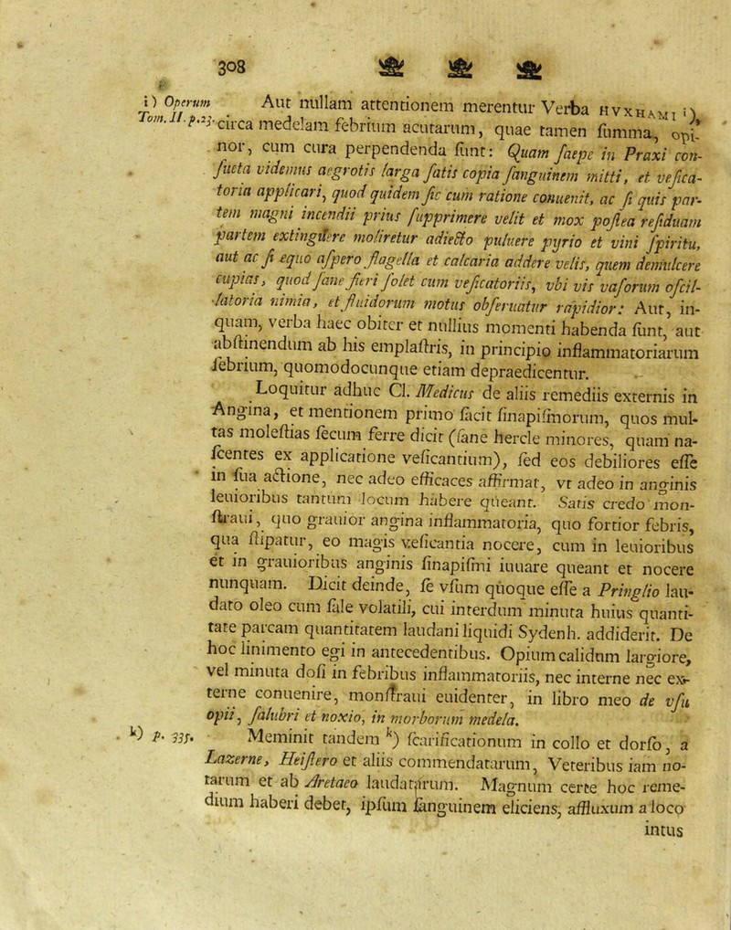 n Operum Aut nullam attentionem merentur Vei-ba hvxhami n quae tamen fumma., Ji nor, cum cura perpendenda funt: quam faepe in Praxi con- flicta videmus aegrotis larga fatis copia fanguinem mitti, et vefica- toria applicari^ quod quidem fc cum ratione conuenit, ac fi quis par- im magni incendii prius fapprimere velit et mox pojlea reftdiiam pastem extingdere moliretur adieUo puluere pyrio et vini fpiritu, aut ac f equo afpero fagella et calcaria addere velis, quem demulcere cupias, quod Jane feri folet cum veficatoriis, vbi vis vaforim ofcil- •latoria nimia, et f nidorum motus ohferuatur rapidior: Aut, in- quam, verba haec obiter et nullius momenti habenda liint aut abftinendum ab his emplahris, in principio inflammatoriarum iebuLim, quomodocLinque etiam depraedicentur. Loquitur adhuc Cl. Medicus de aliis remediis externis in Angina, et mentionem primo facit finapifinorum, quos mul- ^s moleftias fecum ferre dicit (lane hercle minores, quam na- fcentes ex applicatione veficantium), fed eos debiliores effe in fua a^lione, nec adeo efficaces affirmat, vr adeo in anginis leuioiibus tantum locum habere queant. Saris credo'mon- fh-aui, quo grauior angina inflammatoria, quo fortior febris, qua flipatur, eo magis veficantia nocere, cum in lenioribus et in giauioribus anginis finapiflni iuuare queant et nocere nunquam. Dicit deinde, fe vfum quoque effe a Pringlio lau- dato oleo cum fale volatili, cui interdum minuta huius quanti- tate parcam quantitatem laudani liquidi Sydenh. addiderit. De hoc linimento egi in antecedentibus. Opium calidum largiore, ' vel minuta dofi in febribus inflammatoriis, nec interne nec ex.- teine conuenire, monfiraui euidenter, in libro meo de vfu ^idi^ falubri ei noxio, in morborum medela» V' 33S» • Meminit tandem fcarificationum in collo et dorfb, a Lazerne, Heifero et aliis commendatarum, Veteribus iam no- tatum et ab ylretaeo laudatarum. Magnum ceree hoc reme- dium haberi debet, ipfiim ianguinem eliciens, affiuxum a loco intus