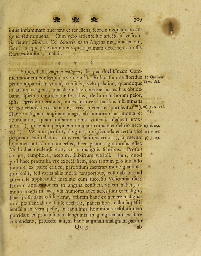 intus inflammato auertens et reuellens, febrem nequaquam au- p-ens, ied minuens.' Cum vero ardente fuo affeftu in vefican- tia feratur Medicus, Cei. Sieuerfs, ea in Angina magnifacientem, fequi, hisqueprae omnibus topicis palmam decernere, miflis fcarificarionibus, maluit. Superefl illa Angina maligna, de qua do61iflimam Com- mentationem conlcripflt hvxham *). Rubor fltmme floridus 1) Operum primo apparuit in viiLila, tonflllis, velo palatino, quandoque in atrum vergens, maculae albae cinereae partes has oblide- bant, Ipiritus emittebatur foetidus, de hora in horam peior, ipfis aegris intolerabilis, mucus ex ore et naribus inflammatis er exulceraris excernebatur , acris, foetens et purulentu^').^) Hanc malignam anginam magis ab humorum acrimonia et abundantia, quam inflammationis violentia deducit hvx- ham ), quae aut peripneumonia aut comate et delirio neca- n) p. 104. vit °). VS. non profuit, languis, qui^cunda et tertia vice 0) />. /o/. perperam emittebatur, totus erat laniofus eruor in merum p) p. lop. liquamen putridum conuerfus, licet primus glutinoflts eflet. Methodus'medendi erat, vt in malignis febribus. Profuit cortgx, camphora, acetum, Elixirium vitrioli. lam, quod pofl haec praemifla vix expedl^aflem, non tantum pro iuuando tumore, ex parte critico, parotidum caeterarumque glandula- rum colli, fcd variis aliis morbi temporibus, collo ab aure ad aurem le applicauifle maximo cum fuccelTu Veficantia dicit. Horum applic^ifionem in angina confueta vtilem habet, et multo magis in hac, vbi humores adeo acres^funt et maligni. Haec poflquam edifleruerat, febrem hanc ex genere maligna- rum peflilentialium fuifle declarat, paucis horis effluuia pefli- lentialia in vera pefle, in lanifllmis hominibus relblutipnem putridam et procliuitatem fanguinis in gangraenam excitare contendens, profe6to autem hanc anginam malignam parum= Qq 3 ab