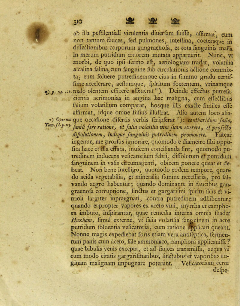 ab illa peAilentiaJi virulentia dluerfam fuille, afRiniat’, cum i non tantum fauces, fed pulmones, inteftina, coeteraque in dilTedionibus corporum gangraeiiofa, et tota fanguinis malTa , jn merum putridam cruorem mutata apparuerit. Nunc, vt morbi, de quo ipfi fermo efl, aetiologiam’ trad^at, volatilia alcalina lalina, cum fanguine liib circulationis a^lione commix- ta, eum ibluere putredinemque eius in fummo gradu certif fime accelerare, aeftumque, Ipiricum foetentem, vrinamquc ^ //j). i:c. malo olentem efficere afieuerat^). Deinde efferius putrefa- cientis acrimoniae in angina hac nxaligna, cum effedfibus falium volatilium comparat, hosque illis exafte fimiles effie , affirmat^ idque omne fufius illufirat. Alio autem loco alia- t) Opf^-ttwque occafione difertis verbis fcripferat *■): aintharidum faiia, raiione, vt falia volatilia vim fuayyi exerere^ et profero dijfolutionem, indeque fanguinis putredinem promonere. Fatear ingenue, me prorfus ignorare, quomodo e diametro fibi oppo- fita haec et illa effata, inuicem concilianda fint, quomodo pu- tredinem inducens veficatorium febri, diffoliitum et putridum ianguinem in vafis ch'cumagenti, obicem ponere queat er de- beat. Non bene intelligo, quomodo eodem tempore, quan* do acida vegetabilia, et mineralia fumme neceffaria, pro fal- vando aegro habentur5 qiiando dominante in faucibus gan- graenofa corruptione, lin61us et gargarifini fpiritu falis et vi- , trioli largiter inpraegnati, contra putredinem adhibentur; quando eapropter vapores ex aceto vini, myrrha et campho- ra imbuto, infpirantur, quae remedia interna omnia fiiadet Huxhamt fimul externe, vt falia volatilia faneuinem in acre putridum fbluentia veficatoria, cum ratione .^plicari queant. Nonne magis expediebat foris etiam vera antifeptica, fermen- tum panis cum aceto, lale ammoniaco, camphora applicauiffe? quae bibulis venis excepta, et ad fauces transmiffa, aequa vi cura raodo citatis gargarifinatibus, lin^fubus et vaporibus an- ginam malignam impugnare poterunt. Veficatox-iuni certe delpe-
