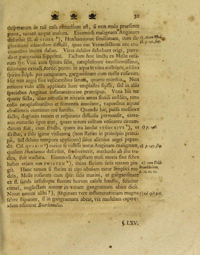 deiperatum in tali cadi remedium eft, d non malo^ praefcnte peius, tamen aeque malum. Eiusmodi malignam Anginam defcribic lll. de stork *), Huxhamianae dmillimam, cum glutitione admodum difficili, quae nec, Venaefe&ioni nec eua- euantibus iocum dabar. Vires debiles debebant erigi, putre- do et gangraena fupprimi. Facium hoc lin£l;u ex Meile rola- rum f>T. Vial. cum f^iritu lalis, catapiaffiiate emollientiffimo, fblutione extra£i. Cortic. peruu. in aqua'et vino auftriaco, additor fpiritii fulph. per campanam, gargarifmate cum meile roffirum. His tres aegri dne veficantibus lanati, quarto mortuo.. Non reticere volo aliis applicata haec emplaftra fuilTe, fed in aliis fpeciebus Anginae inflaiiMiiatoriae praecipue. Vena his ter quater fe£ia, aluo nitrolis et nitratis antea fluxili reddita, tota collo cataplafmatibus et fomentis inuoluto, vaporibus aquae ebullientis continuo ore hauflis. Quando hic,^ pullu molliore fa£l:o, deglutio tamen et relpiratio difficilis permanlir, extre>- mo i-emedio opus erat, quare totum collum veficaiite circum- datum fuit, cum fru(flu, quem ita laudat storckivs Q, vt feribar, a Iblo igitur vulicante (non flatim in principio princi- pii, fed debito tempore applicato) lalus alicuius aegri pepen- dit. Cei. (5^vARiN “■) rarius le vidifle notat Anginam malignam, u) qualem Huxhamm deferibit, fi obuenerit, methodo ab illo tra- dita, fuit traftata. Eiusmodi Anginam mali moris line febre habet etiam t/aw swieten ^), cuius faciem latis tetram pin- x) vonFeld^ irit.. Hanc tamen fi flatim ei cito obuiam eatur Irmplici me-’ dela, Melie rolarum cum Ipir. lalis manni, et gargarilniatc ex fl. lamb. infufoque florum'horum calide hauflo, feliciter curari, negledlam. autem^ in veram gangraenam abire dicit. Notat tamen alibi y). Anginam vere inflammatoriam magnay)/?^^ febre ftipatam, li in gangraenam abeat^vix medelam capere: idem edixei*at Boerhaauius.