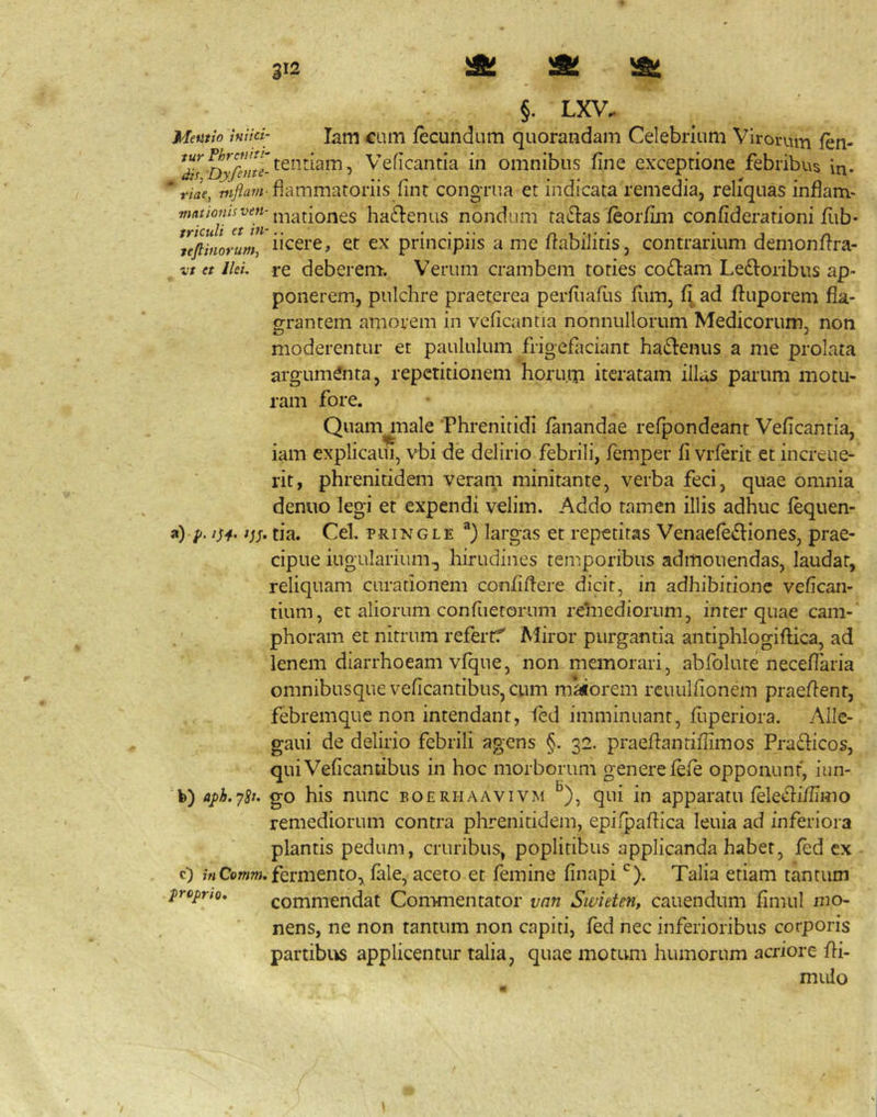 §. LXV. Memio hiici- larti CLiiTi fccundum quorandam Celebrium Virorum fen- Veficantia in omnibus fine exceptione febribus in- * riae, fiammatoriis fint congrua et indicata remedia, reliquas inflam- »''*/^‘’”'^^';”'mationes ha61:enus nondum tallas feorfim confiderationi fitb- tefiinorum, ncerc, et cx priiicipiis a me irabilitis, contrarium dernonfira- zt et Ilei, re deberem. Verum crambem toties codam Ledoribus ap- ponerem, pulchre praeterea perfiiafiis fiim, fi ad ftuporem fla- o-rantem amorem in veficantia nonnullorum Medicorum, non moderentur et paululum frigcfaciant hadenus a me prolata argumenta, repetitionem horuip iteratam illas parum motu- ram fore. Quamgliale Phrenitidi fanandae refpondeant Veficantia, iam cxplicaui, vbi de delirio febrili, femper fi vrferit et increue- rit, phrenitidem veram minitante, verba feci, quae omnia denuo legi et expendi velim. Addo tamen illis adhuc fequen- a) p. tia. Cei, pRiNGLE largas et repetitas Venaefediones, prae- cipue iugularium^ hirudines temporibus admonendas, laudat, reliquam curationem confifiere dicit, in adhibitione vefican- tium, et aliorum confuetoriim relnediorum, inter quae cam-' phoram et nitrum refertf Miror purgantia antiphlogiftica, ad lenem diarrhoeam vfque, non memorari, abfolute necefiaria omnibusque veficantibuSjCum maiorem rcuulfionem praefient, febremque non intendant, i(ed imminuant, fuperiora. Alle- gaui de delirio febrili agens §. 32. praefiantifiimos Pradicos, quiVeficantibus in hoc morborum genere fefe opponunt, iun- fe) aph.y^t. go his nunc eoerhaavivm ^), qui in apparatu feledifiimo remediorum contra phrenitidem, epifpafiica leuia ad inferiora plantis pedum, cruribus, poplitibus applicanda habet, fed cx c) /«CowOT. fermento, fale, aceto et femine finapi Talia etiam tantum propno, commendat Commentator van Swieten, cauendum fimul mo- nens, ne non tantum non capiti, fed nec inferioribus corporis partibits applicentur talia, quae motum humorum acriore fii- mulo