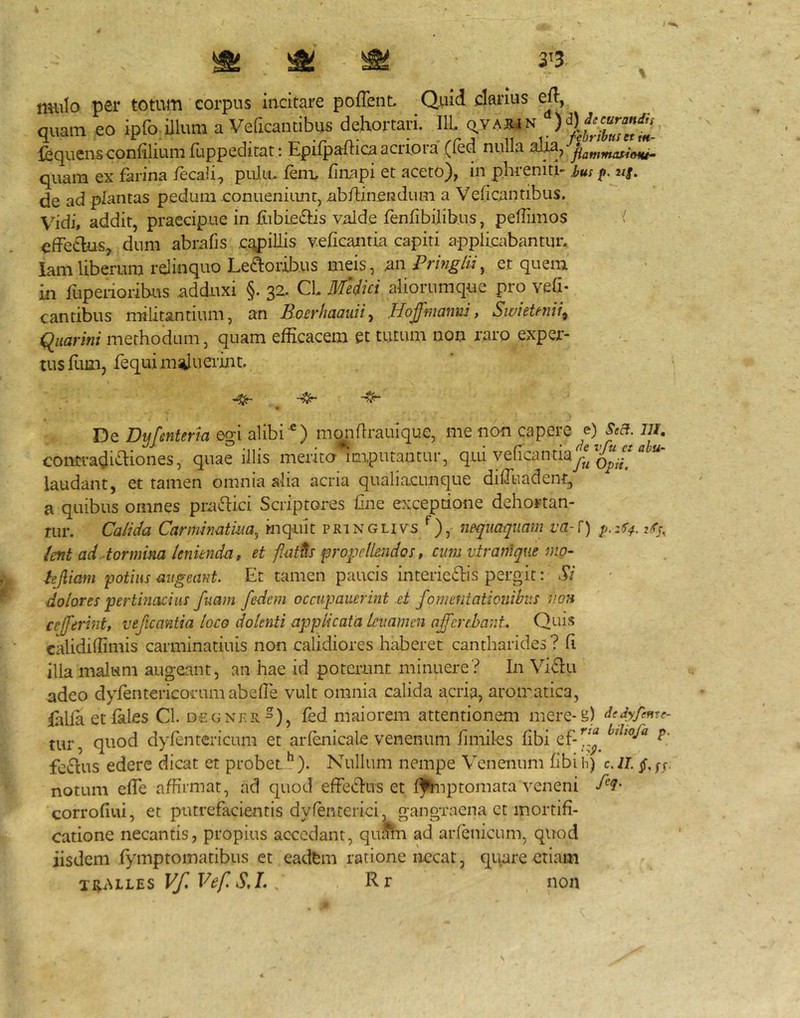 mulo per totum corpus incitare poffent. Quid clarius ejl, quam eo ipfo illum a Veficantibus dehortari. IlL Q.yARjN .) Icquensconfiliumfuppeditat : Epifpaftica acriora (fed nulla aJ^, flammasioHi- quam ex farina lecali^ pulu. fem. finapi et aceto), in phrenitl-2/|. de ad plantas pedum eonueniiint, iibftinendum a Veficantibus. V^idi, addit, praecipue in ftibie^fis valde renfibilibus, peflimos effe6lus^ dum abrafis cqpillis veficantia capiti applicabantur, lamliberum relinquo Learoribus meis, un Pringlii^ et quem in fupeiioribus adduxi §. 32. Cl Medici aliorumque pro vefi- cantibus militantium, an JBoerhaauii^ ffojfmanni, SwieUnii^ qiiarini methodum, quam efficacem et tutum non raro exper- tus flun, fequi miiluerint. De Dnfenteria e^i alibi monflrauique, me non capere e) s^a. m, contradi'^iones, quae illis mento imputantur, qiu veiicantiay^^ laudant, et tamen omnia alia acria qualiacunque diffiiadenf, a quibus omnes praedici Scriptores ffiie exceptione dehortan- riir. Ca/ida Carminatim^ inquit pringlivs nequaquam va-{) zq-, ient ad tormina lenienda, et fMth ipropelkndos, cum vtramque mo- hjliani potius augeant. Et tamen paucis interieris pergit: Si dolores pertinacius fuam fedem occupauerint .et fomentationibus v.oh ceffeiint, veficantia loco dolenti applicata leiiamen afferehant. Quis calidiffimis carminatiuis non calidiores ffiiberet cantharides ? fi illa maliim augeant, an hae id poterunt minuere? In Vidu adeo dyrentericofum abefle vult omnia calida acria, aromatica, ffilia etfales Cl. degnrr ), fed maiorem attentionem mere-g) dedyfeme- tur, quod dyfentericum et arfenicale venenum fimiles fibi ferus edere dicat et probet^). Nullum nempe Venenum fibih) c.ii. notum effe affirmat, ad quod efferus et ifhiptornata veneni M' corrofiui, et putrefacientis dyfenterici, gangraena ct mortifi- catione necantis, propius accedant, quahi ad arienicum, quod iisdem fymptomatibus ct eadfem ratione necat, quare etiam Vf. Vef S,L ^ Rr non