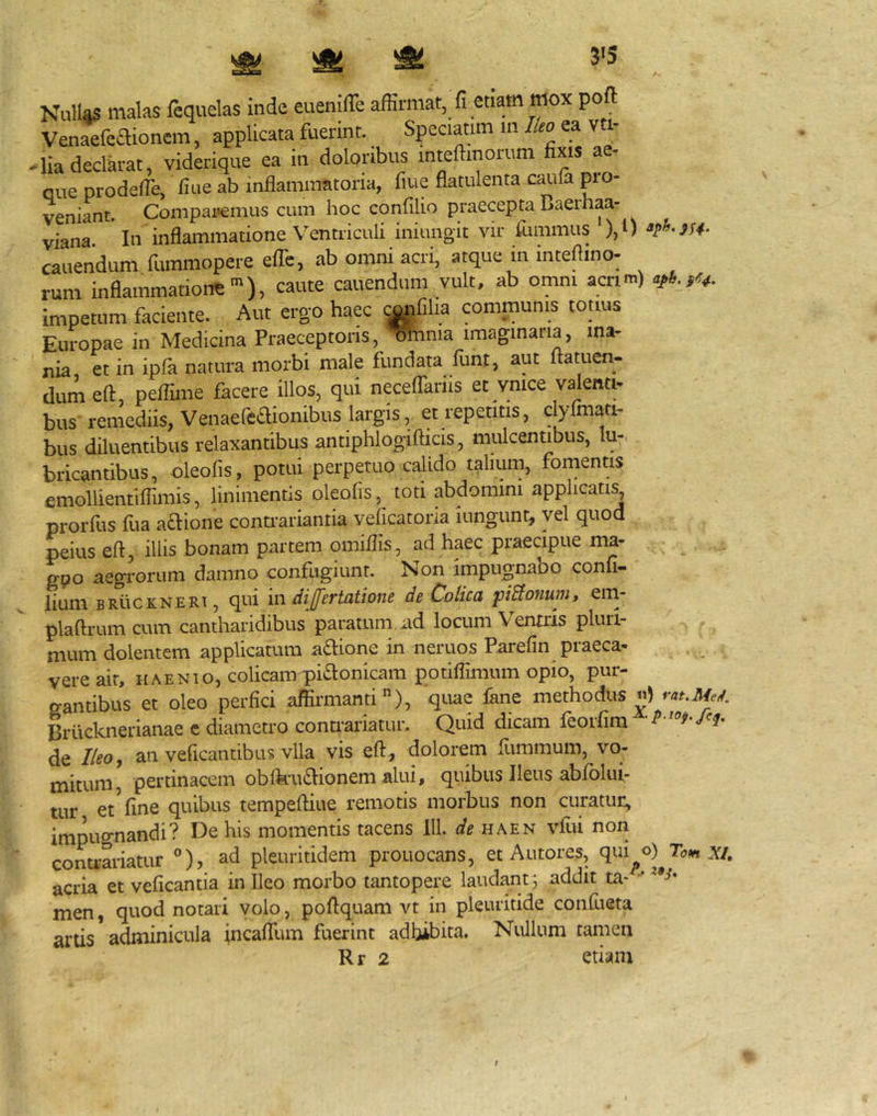 3*5 Nullas malas Icquelas inde euenilTe afErmat, fi etiam mox poft Venaefeaioncm, applicata fuerint. Speciatim in lUo ea vti- -lia declarat, viderique ea in doloribus mteftinorum fixis ae- que prodefie, fiue ab inflammatoria, fiue flatulenta caufa pro- veniant. Compai‘emus cum hoc confilio praecepta Baerhaa- viana. In inflammatione Ventriculi iniungit vir fummus ),i) cauendum fummopere efTc, ab omni acri, atque in inteflino- rum inflammatione^), caute cauendum vult, ab otnm acrim) impetum faciente. Aut ergo haec ^fiha communis tonus Europae in Medicina Praeceptoris, ^nnia imaginaria, ma- nia, et in ipfa natura morbi male fundata funt, aut ftatuen.. dum eft, peflime facere illos, qui necelTariis et vnice valenti- bus remediis, Venaefedionibus largis, et repetitis, clylmati- bus diluentibus relaxantibus antiphlogifticis, mulcentibus, lu-. bricantibus, oleofis, potui perpetuo calido talium, fomentis cmollientiflimis, linimentis oleofis, toti abdomini applicati^ prorfus fua aftione connariantia veficatoria iungunt, vel quod peius eft, illis bonam partem omiflis, ad haec praecipue ma- gpo aegi-orum damno confugiunt. Non impugnabo confi- lium BRiicKNERT, qui m dijfertatione de Colica pBonum, em- plaftrum cum cantharidibus paratum, ad locum V entris pluri- mum dolentem applicatum a£l:ione in neruos Parefin praeca- vere ait, HAENio, colicam piflonicam potiflimum opio, pur- gantibus et oleo perfici affirmanti), quae fkne methodus Brilcknerianae c diametro contrariatur. Quid dicam feorfim ^ de Ilcoy an veficantibus vlla vis eft, dolorem fiimmum, vo- mitum, pertinacem oblku£l:ionem alui, quibus Ileus abfolui- tur et Vine quibus tempeftiue remotis morbus non curatur, impugnandi? De his momentis tacens IU. de haen vfui non contrariatur °), ad pleuritidem prouocans, et Autoijs, qui^o)^.Y/. acria et veficantia in Ileo morbo tantopere laudant 5 addit ta- * men, quod notari volo, poftquam vt in pleuritide confiieta artis adminicula tncaffum fuerint adhibita. Nullum tamen Rr 2 etiam !