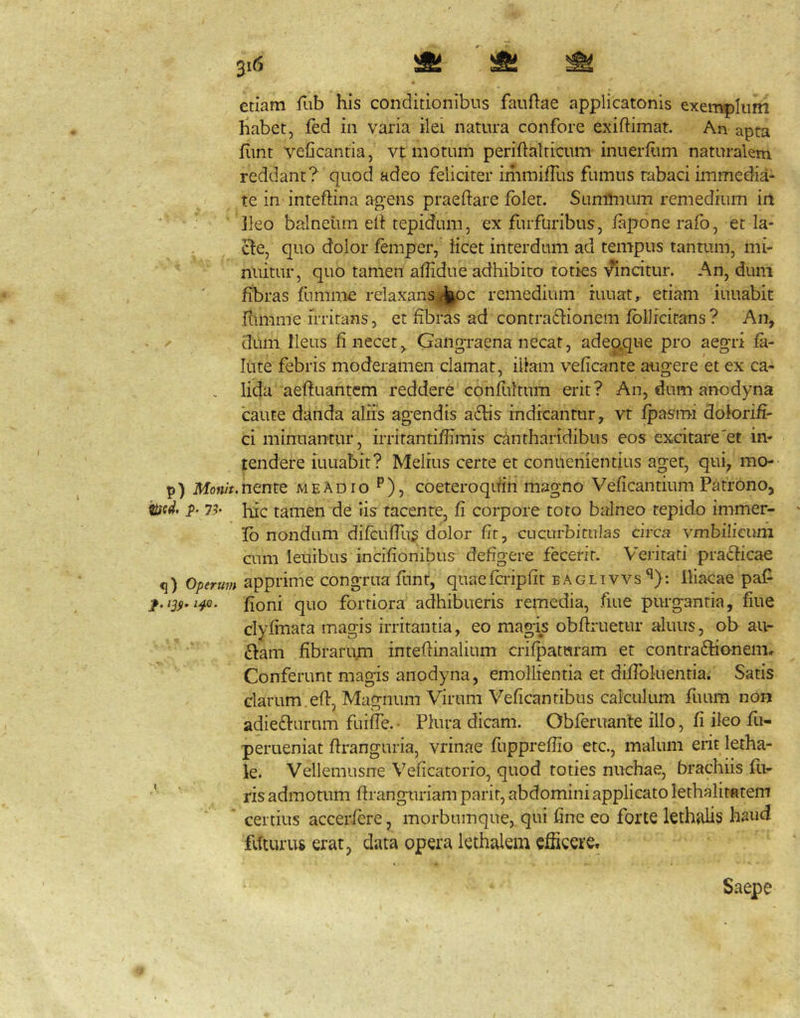^i6 ^ ^ etiam fiib his conditionibus fauftae applicatonis exemplum habet, fed in varia ilei natura confore exiftimat. An apta fimt veficantia, vt motum periftalticum inuerfiim naturalem reddant? quod adeo feliciter immiffus fumus tabaci immedia- te in inteftina agens praedare folet. Suminum remedium irt Ileo balneiim ed tepidum, ex furfuribus, lapone rafo, et la- . cfe, quo dolor femper, iicet interdum ad tempus tantum, mi- nuitur, quo tamen affidue adhibito toties vincitur. An, dum fibras fummc relaxans jfkoc remedium iuuat, etiam iuuabit dunme irritans, et fibras ad contradlionem fbllfcitans? An, - dum Ileus fi necet, GangTaena necat, adeQ.que pro aegri fa- lute febris moderamen clamat, illam vedcante augere et ex ca- . lida aeduantem reddere confultum erit? An, dum anodyna caute danda aliis agendis a6lis indicantur, vt fpasmi doforid- ci minuantur, irritantiffimis cantharidibus eos excitare'et in- tendere iuuabit? Melius certe et conuenientius aget, qui, mo- p) Mo«/V.nente meAdio ^), coeteroqifin magno Vedcantium Patrono, tiicd. i>. 7^' Ilie tamen de Iis tacente, fi corpore toro balneo tepido immer- ' Ib nondum difcuffus dolor fit, cucurbitulas circa vmbilicuni aim leuibus incidonibus defigere fecerit. Veritati praeficae q) Operum apprime congrua funt, quaefcripdt eaglivvs*^): Iliacae paf fioni quo fortiora adhibueris remedia, fiue purgantia, fiue clydnata magis irritantia, eo magis obdruetur aluus, ob au- diam fibrarum intedinalium crifpatwram et contradhoneim Conferunt magis anodyna, emollientia et difibluentia. Satis clarum.ed, Magnum Virum Veficantibus calculum fuum non adiedlurum fuiffe. • Plura dicam. Obfernante illo, fi ileo fu- perueniat dranguria, vrinae fupprefiio etc., malum erit letha- le. Vellemusne Veficatorio, quod toties nuchae, brachiis fu- ris admotum dranguriampaiit, abdomini applicato lethalitatem certius accerfere, morbuinque,. qui fine eo forte lethali^ haud fdturus erat, data opera lethalem efiicere. Saepe