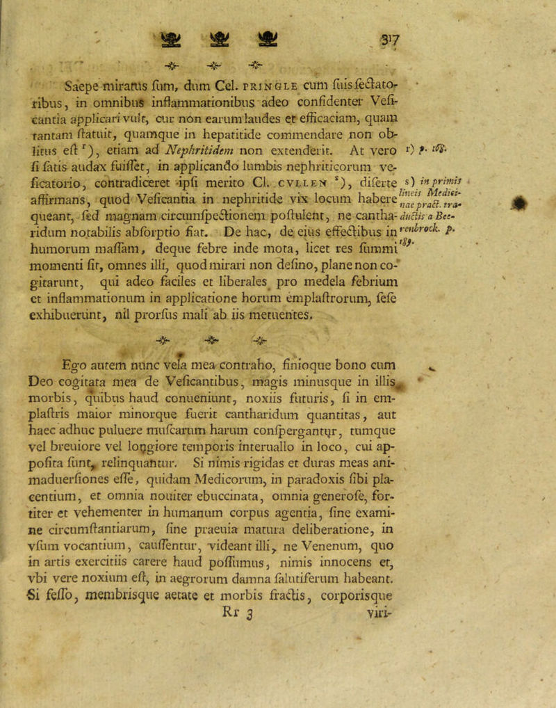 37 ' ^ Saepe miraais fum, dum CeL fringle cum fuisieiElato ribus, in omnibus inflammationibus adeo confidentei’ Vefi- cantia applicari vult, cur non earum laudes et efficaciam, quam tantam flatuit, quamque in hepatitide commendare non ob- litus efl:'^), etiam ad Nephritidem non extenderit. At vero 0^- fi fatis audax fuiflet, in applicando lumbis nephriticorum ver ficatorio, contradiceret -ipli merito Cl. cvllen ®), diferte «) in primis affirmans, quod Veficantia in nephritide vix locum habere queant, ded magnam circnmlpeflionem poflulent, ne cantha-a riduni notabilis abforptio fiat. De hac, de, eius effedibus inP- humorum mafiam, deque febre inde mota, licet res fiimmi^'^'^* momenti fir, omnes illi, quod miraii non defino, plane non co- gitarunt, qui adeo faciles et liberales pro medela febrium ct inflammationum in applicatione horum emplaftrorum, exhibuerunt, nil prorfiis mali ab iis metuentes. 4^ Ego autem nunc vefa mea contraho, finioque bono cum Deo cogitata mea de Veficantibus, magis minusque in illis,, morbis, c[uibus haud conueniunt, noxiis futuris, fi in em- plaftris maior minorque fuerit cantharidum quantitas, aut haec adhuc puluere mufcarum harum conlpergantqr, tumque vel breuiore vel loijgiore temporis interuallo in loco, cui ap- pofita fimt, relinquantur. Si nimis rigidas et duras meas ani- maduerfiones efie, quidam Medicorum, in paradoxis fibi pla- centium, et omnia nouiter ebuccinata, omnia generofe, for- titer et vehementer in humanum corpus agentia, fine exami- ne circumftantiariim, fine praeuia matura deliberatione, in vfura vocantium, caufientur, videant illi,, ne Venenum, quo in artis exercitiis carere haud pofiiimus, nimis innocens et, vbi vere noxium eft, in aegrorum damna lalutiferum habeant. Si fefib, membrisque aetate et morbis frafiis, corporisque Rr 3 vili-